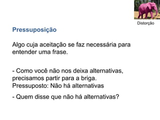 Distorção
Pressuposição

Algo cuja aceitação se faz necessária para
entender uma frase.


- Como você não nos deixa alternativas,
precisamos partir para a briga.
Pressuposto: Não há alternativas
- Quem disse que não há alternativas?
 