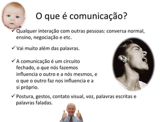O	
  que	
  é	
  comunicação?	
  
ü Qualquer	
  interação	
  com	
  outras	
  pessoas:	
  conversa	
  normal,	
  
   ensino,	
  negociação	
  e	
  etc.	
  

ü Vai	
  muito	
  além	
  das	
  palavras.	
  

ü A	
  comunicação	
  é	
  um	
  circuito	
  
   fechado,	
  o	
  que	
  nós	
  fazemos	
  
   inﬂuencia	
  o	
  outro	
  e	
  a	
  nós	
  mesmos,	
  e	
  
   o	
  que	
  o	
  outro	
  faz	
  nos	
  inﬂuencia	
  e	
  a	
  
   si	
  próprio.	
  	
  
ü Postura,	
  gestos,	
  contato	
  visual,	
  voz,	
  palavras	
  escritas	
  e	
  
   palavras	
  faladas.	
  
 