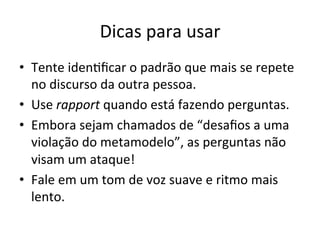 Dicas	
  para	
  usar	
  
•  Tente	
  iden"ﬁcar	
  o	
  padrão	
  que	
  mais	
  se	
  repete	
  
   no	
  discurso	
  da	
  outra	
  pessoa.	
  
•  Use	
  rapport	
  quando	
  está	
  fazendo	
  perguntas.	
  
•  Embora	
  sejam	
  chamados	
  de	
  “desaﬁos	
  a	
  uma	
  
   violação	
  do	
  metamodelo”,	
  as	
  perguntas	
  não	
  
   visam	
  um	
  ataque!	
  
•  Fale	
  em	
  um	
  tom	
  de	
  voz	
  suave	
  e	
  ritmo	
  mais	
  
   lento.	
  
 