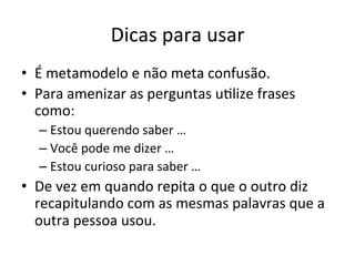 Dicas	
  para	
  usar	
  
•  É	
  metamodelo	
  e	
  não	
  meta	
  confusão.	
  
•  Para	
  amenizar	
  as	
  perguntas	
  u"lize	
  frases	
  
   como:	
  
    –  Estou	
  querendo	
  saber	
  …	
  
    –  Você	
  pode	
  me	
  dizer	
  …	
  
    –  Estou	
  curioso	
  para	
  saber	
  …	
  
•  De	
  vez	
  em	
  quando	
  repita	
  o	
  que	
  o	
  outro	
  diz	
  
   recapitulando	
  com	
  as	
  mesmas	
  palavras	
  que	
  a	
  
   outra	
  pessoa	
  usou.	
  
 