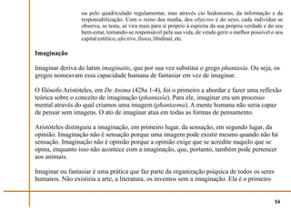 ou pelo quadriculado regulamentar, mas através cio hedonismo, da informação e da
                 responsabilização. Com o reino dos media, dos objectos e do sexo, cada indivíduo se
                 observa, se testa, se vira mais para si próprio à espreita da sua própria verdade e do seu
                 bem-estar, tornando-se responsável pela sua vida, de vendo gerir o melhor possível o seu
                 capital estético, afectivo, físico, libidinal, etc.

Imaginação

Imaginar deriva do latim imaginatio, que por sua vez substitui o grego phantasía. Ou seja, os
gregos nomeavam essa capacidade humana de fantasiar em vez de imaginar.

O filósofo Aristóteles, em De Anima (428a 1-4), foi o primeiro a abordar e fazer uma reflexão
teórica sobre o conceito de imaginação (phantasía). Para ele, imaginar era um processo
mental através do qual criamos uma imagem (phantasma). A mente humana não seria capaz
de pensar sem imagens. O ato de imaginar atua em todas as formas de pensamento.

Aristóteles distinguiu a imaginação, em primeiro lugar, da sensação, em segundo lugar, da
opinião. Imaginação não é sensação porque uma imagem pode existir mesmo quando não há
sensação. Imaginação não é opinião porque a opinião exige que se acredite naquilo que se
opina, enquanto isso não acontece com a imaginação, que, portanto, também pode pertencer
aos animais.

Imaginar ou fantasiar é uma prática que faz parte da organização psíquica de todos os seres
humanos. Não existiria a arte, a literatura, os inventos sem a imaginação. Ela é o primeiro


                                                                                                       54
 