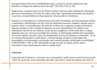 este possa desenvolver uma confiabilidade maior, e assim ser um dos responsáveis por
beneficiar a imagem da empresa dentro da rede” (TELLES, 2010, p. 58).

Sendo assim, o primeiro bom uso do Twitter é tornar a rede um canal constante de informação
para seus consumidores. Por meio de vídeos, dicas úteis, reportagens pertinentes aos produtos
ou serviços, ele possibilita um relacionamento virtual confiável e duradouro.

Informar os consumidores é o primeiro passo para abrir um diálogo, um relacionamento salutar
e sedimentar a identificação com eles. Esse ato demonstra interesse, cuidado e atenção com os
mesmos. Qual o consumidor que não gosta de verificar que a empresa é sempre inteirada de
tudo que acontece e tem a atenção de repassar aos seus consumidores? No entanto essas
informações não devem ser extensas, ou por demais complexas; a rede social não é o espaço
adequado para isso. Na nossa sociedade de consumo, as informações também são consumidas
com muita rapidez. Precisão e foco são fundamentais na hora de informar o consumidor. “A era
do consumo dessocializa os indivíduos e correlativamente socializa-os pela lógica das
necessidades e da informação, socialização sem conteúdo pesado, socialização na mobilidade”
(LIPOVETSKY, 1983, p. 94). Informação na rede tem que ser rápida, porém, atual e
consistente é peça importante pra todos no mundo atual.


Conversar

Como bem diz Charlene Li, conversar com o consumidor é poder atuar no meio do processo do
“funil“ de marketing. Esse consumidor que fala o que sente e espera da empresa, por meio de


                                                                                          75
 