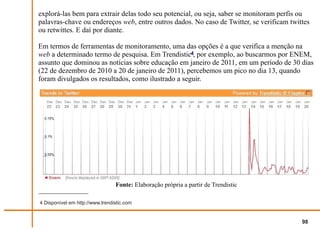 explorá-las bem para extrair delas todo seu potencial, ou seja, saber se monitoram perfis ou
palavras-chave ou endereços web, entre outros dados. No caso de Twitter, se verificam twittes
ou retwittes. E daí por diante.

Em termos de ferramentas de monitoramento, uma das opções é a que verifica a menção na
web a determinado termo de pesquisa. Em Trendistic4, por exemplo, ao buscarmos por ENEM,
assunto que dominou as notícias sobre educação em janeiro de 2011, em um período de 30 dias
(22 de dezembro de 2010 a 20 de janeiro de 2011), percebemos um pico no dia 13, quando
foram divulgados os resultados, como ilustrado a seguir.




                                 Fonte: Elaboração própria a partir de Trendistic

4 Disponível em http://www.trendistic.com


                                                                                          98
 