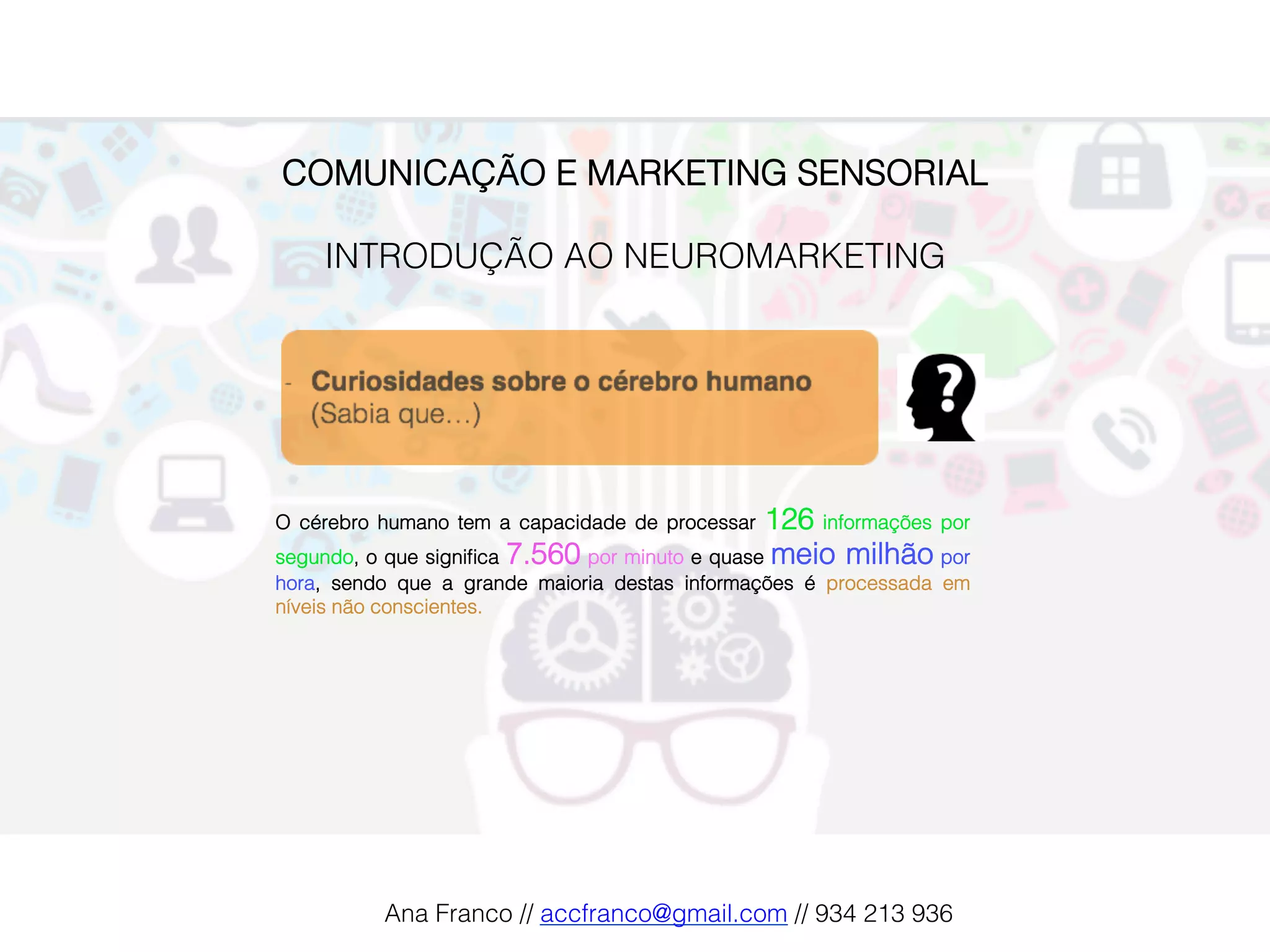 COMUNICAÇÃO E MARKETING SENSORIAL!
!
INTRODUÇÃO AO NEUROMARKETING!
O cérebro humano tem a capacidade de processar 126 informações por
segundo, o que signiﬁca 7.560 por minuto e quase meio milhão por
hora, sendo que a grande maioria destas informações é processada em
níveis não conscientes.!
Ana Franco // accfranco@gmail.com // 934 213 936!
 