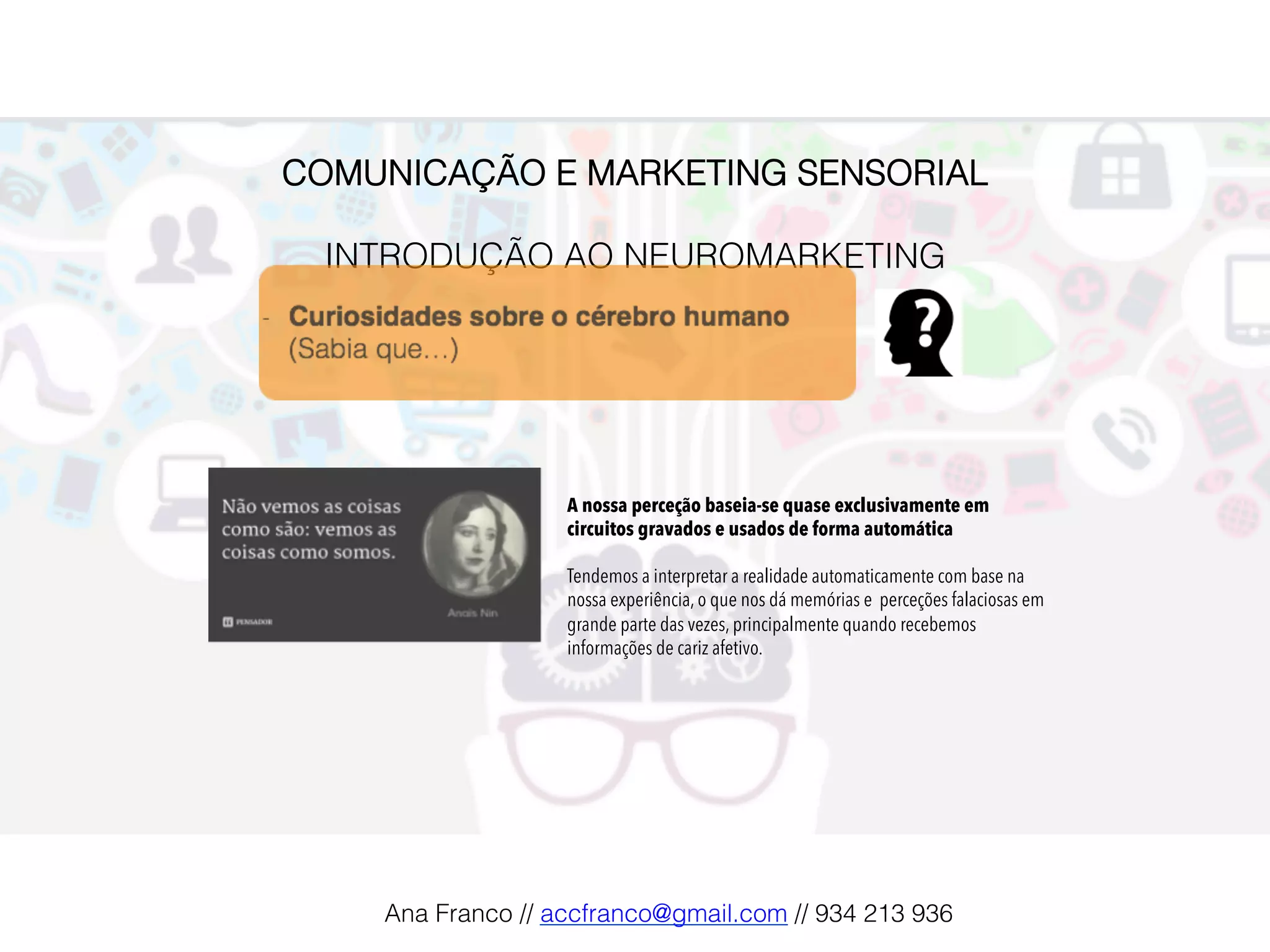 COMUNICAÇÃO E MARKETING SENSORIAL!
!
INTRODUÇÃO AO NEUROMARKETING!
A nossa perceção baseia-se quase exclusivamente em
circuitos gravados e usados de forma automática
Tendemos a interpretar a realidade automaticamente com base na
nossa experiência, o que nos dá memórias e perceções falaciosas em
grande parte das vezes, principalmente quando recebemos
informações de cariz afetivo.
Ana Franco // accfranco@gmail.com // 934 213 936!
 
