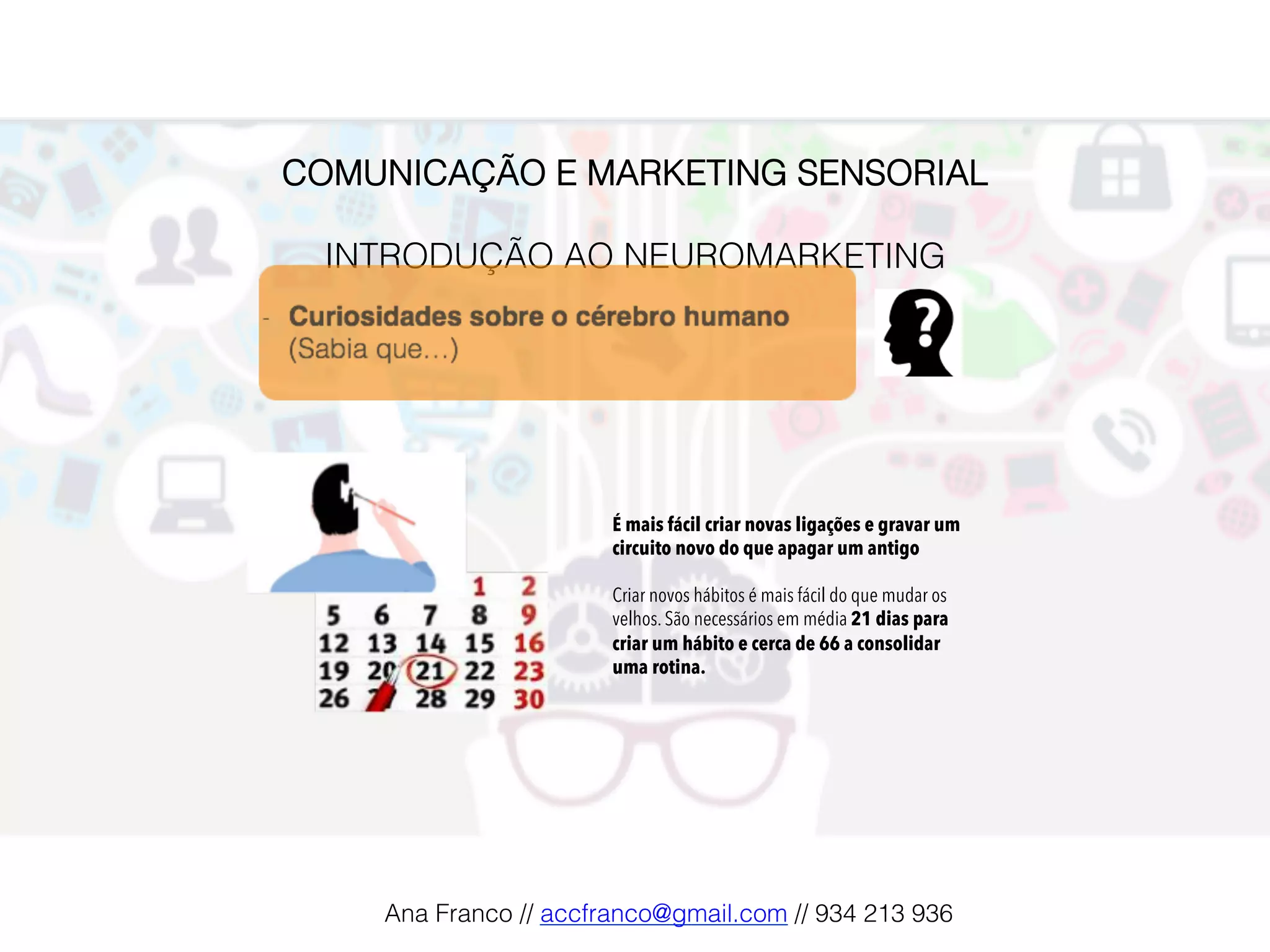 COMUNICAÇÃO E MARKETING SENSORIAL!
!
INTRODUÇÃO AO NEUROMARKETING!
É mais fácil criar novas ligações e gravar um
circuito novo do que apagar um antigo
Criar novos hábitos é mais fácil do que mudar os
velhos. São necessários em média 21 dias para
criar um hábito e cerca de 66 a consolidar
uma rotina.
Ana Franco // accfranco@gmail.com // 934 213 936!
 