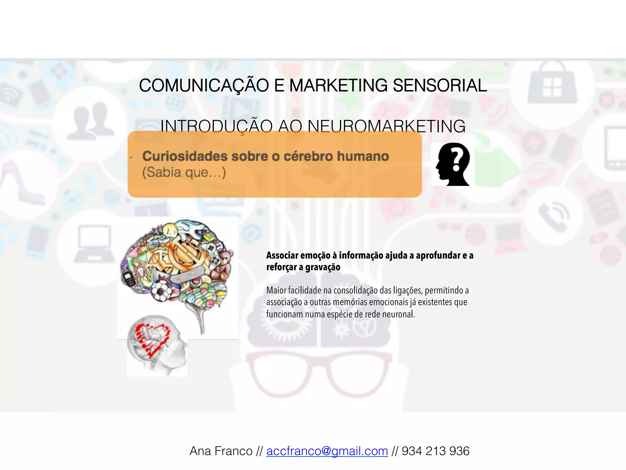 COMUNICAÇÃO E MARKETING SENSORIAL!
!
INTRODUÇÃO AO NEUROMARKETING!
Associar emoção à informação ajuda a aprofundar e a
reforçar a gravação
Maior facilidade na consolidação das ligações, permitindo a
associação a outras memórias emocionais já existentes que
funcionam numa espécie de rede neuronal.
Ana Franco // accfranco@gmail.com // 934 213 936!
 