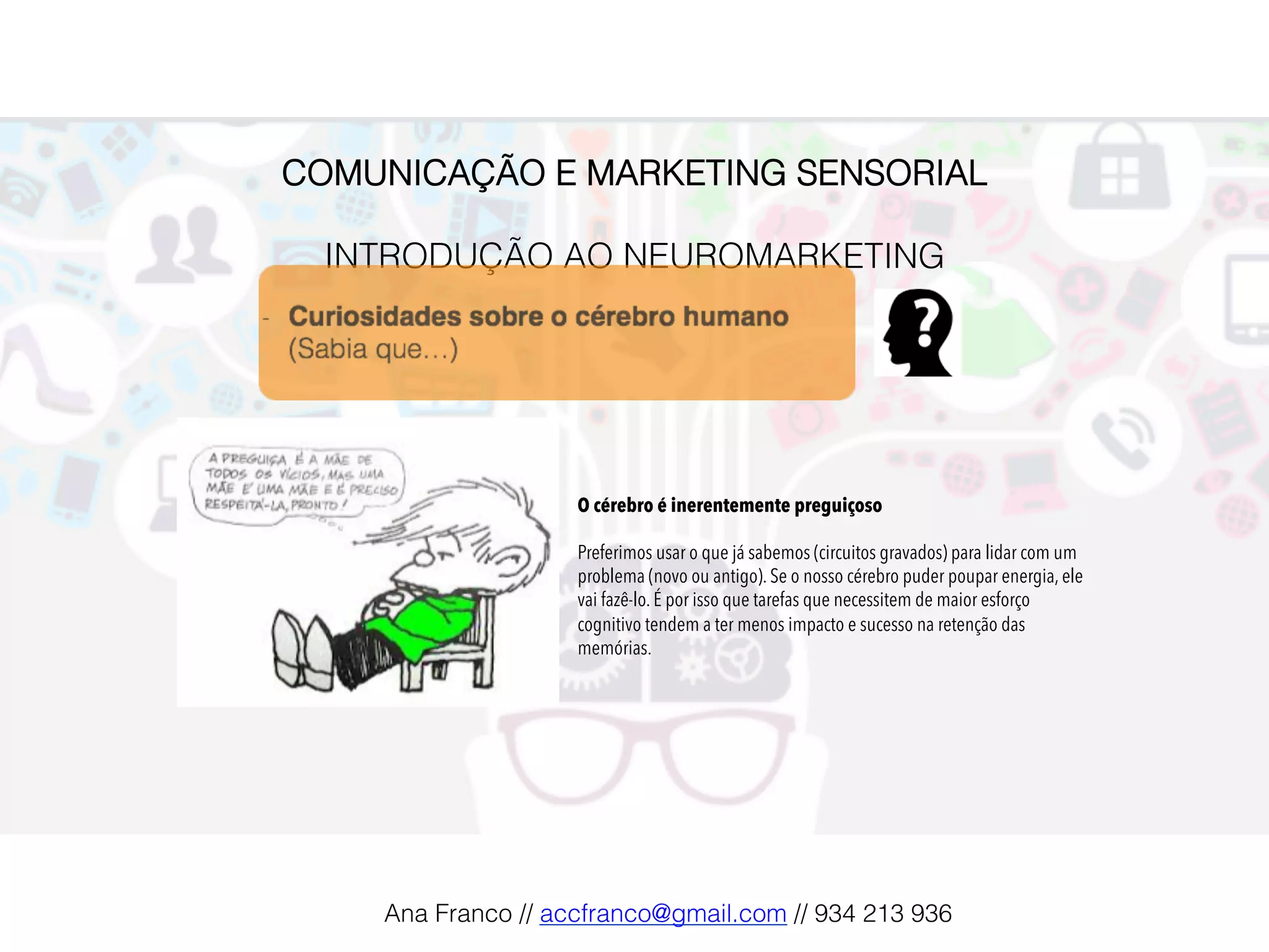 COMUNICAÇÃO E MARKETING SENSORIAL!
!
INTRODUÇÃO AO NEUROMARKETING!
O cérebro é inerentemente preguiçoso
Preferimos usar o que já sabemos (circuitos gravados) para lidar com um
problema (novo ou antigo). Se o nosso cérebro puder poupar energia, ele
vai fazê-lo. É por isso que tarefas que necessitem de maior esforço
cognitivo tendem a ter menos impacto e sucesso na retenção das
memórias.
Ana Franco // accfranco@gmail.com // 934 213 936!
 