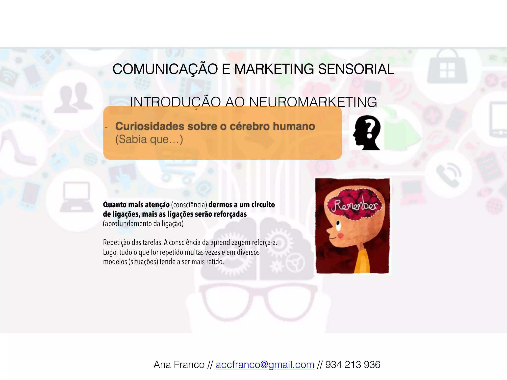 COMUNICAÇÃO E MARKETING SENSORIAL!
!
INTRODUÇÃO AO NEUROMARKETING!
Quanto mais atenção (consciência) dermos a um circuito
de ligações, mais as ligações serão reforçadas
(aprofundamento da ligação)
Repetição das tarefas.A consciência da aprendizagem reforça-a.
Logo, tudo o que for repetido muitas vezes e em diversos
modelos (situações) tende a ser mais retido.
Ana Franco // accfranco@gmail.com // 934 213 936!
 