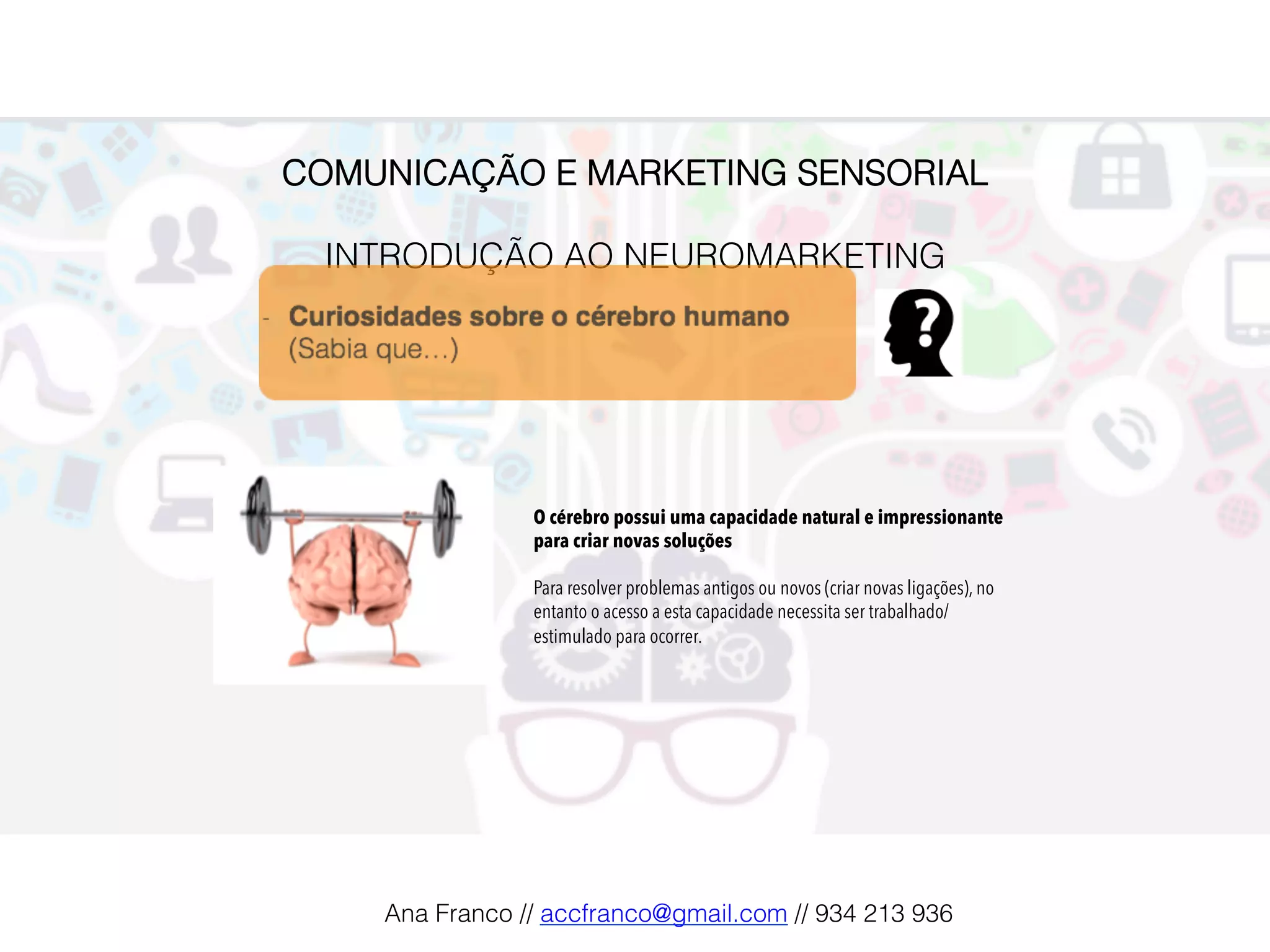 COMUNICAÇÃO E MARKETING SENSORIAL!
!
INTRODUÇÃO AO NEUROMARKETING!
O cérebro possui uma capacidade natural e impressionante
para criar novas soluções
Para resolver problemas antigos ou novos (criar novas ligações), no
entanto o acesso a esta capacidade necessita ser trabalhado/
estimulado para ocorrer.
Ana Franco // accfranco@gmail.com // 934 213 936!
 