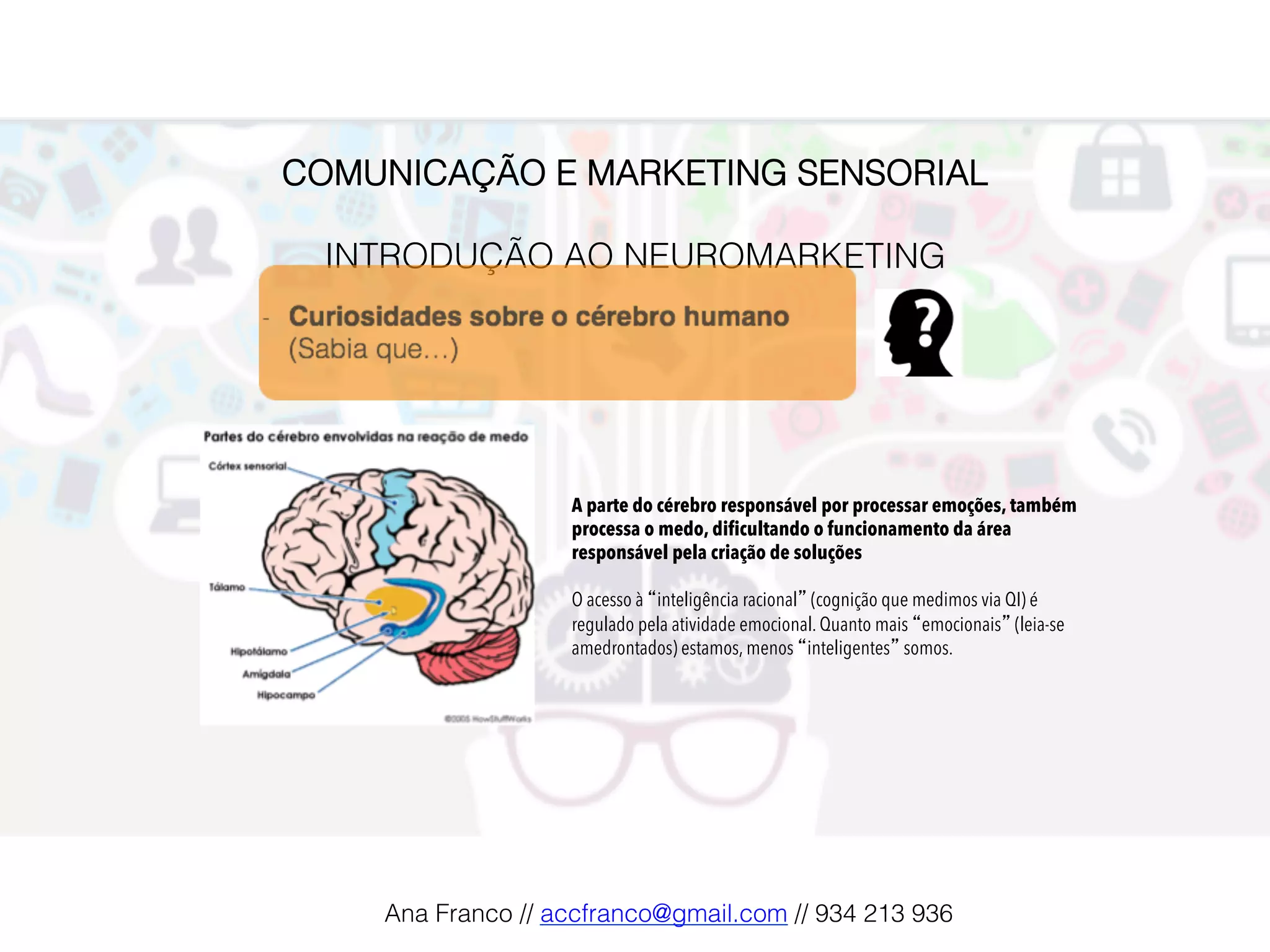 COMUNICAÇÃO E MARKETING SENSORIAL!
!
INTRODUÇÃO AO NEUROMARKETING!
A parte do cérebro responsável por processar emoções, também
processa o medo, dificultando o funcionamento da área
responsável pela criação de soluções
O acesso à “inteligência racional” (cognição que medimos via QI) é
regulado pela atividade emocional. Quanto mais “emocionais” (leia-se
amedrontados) estamos, menos “inteligentes” somos.
Ana Franco // accfranco@gmail.com // 934 213 936!
 