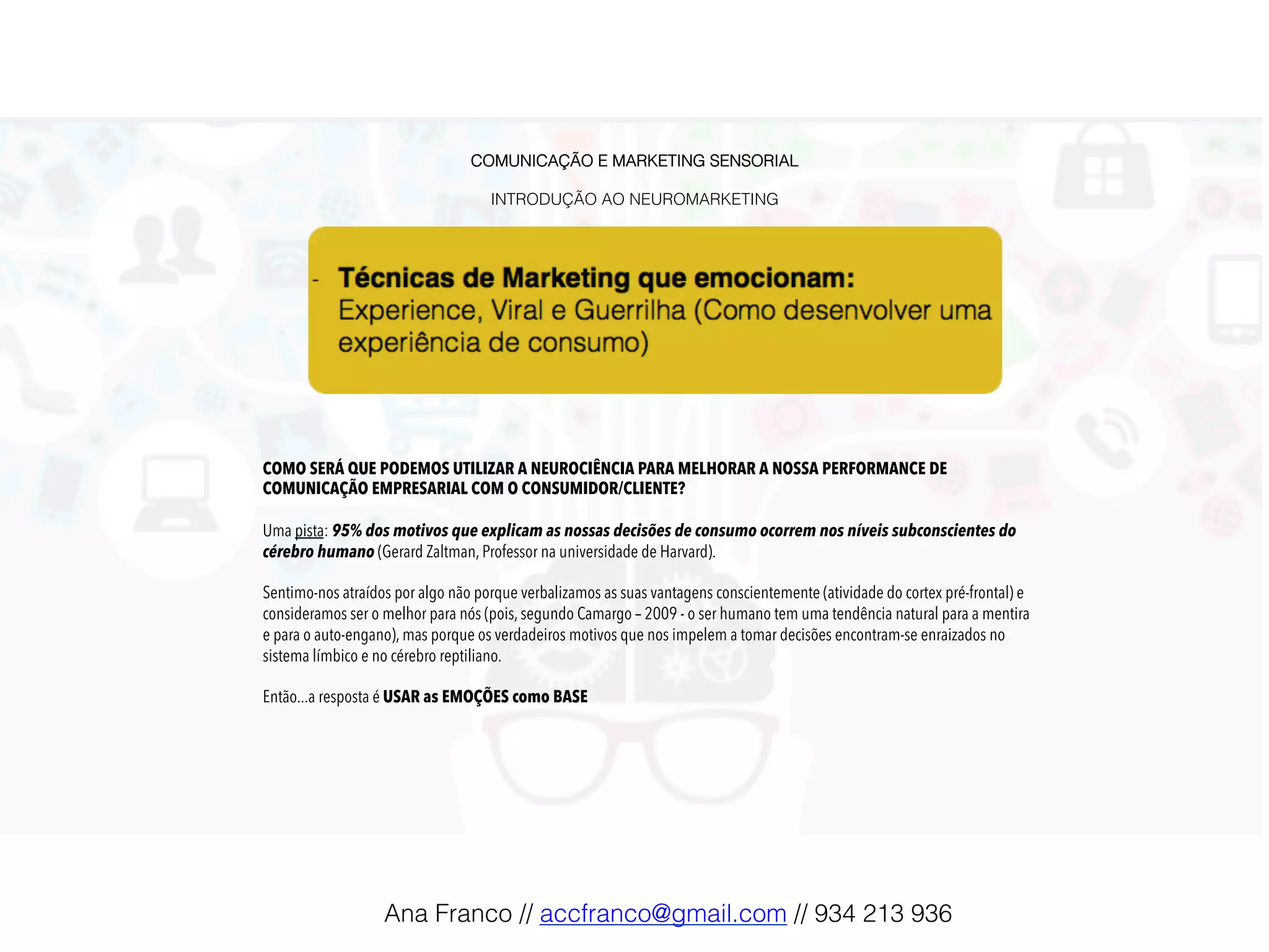 COMUNICAÇÃO E MARKETING SENSORIAL!
!
INTRODUÇÃO AO NEUROMARKETING!
COMO SERÁ QUE PODEMOS UTILIZAR A NEUROCIÊNCIA PARA MELHORAR A NOSSA PERFORMANCE DE
COMUNICAÇÃO EMPRESARIAL COM O CONSUMIDOR/CLIENTE?
Uma pista: 95% dos motivos que explicam as nossas decisões de consumo ocorrem nos níveis subconscientes do
cérebro humano (Gerard Zaltman, Professor na universidade de Harvard).
Sentimo-nos atraídos por algo não porque verbalizamos as suas vantagens conscientemente (atividade do cortex pré-frontal) e
consideramos ser o melhor para nós (pois, segundo Camargo – 2009 - o ser humano tem uma tendência natural para a mentira
e para o auto-engano), mas porque os verdadeiros motivos que nos impelem a tomar decisões encontram-se enraizados no
sistema límbico e no cérebro reptiliano.
Então...a resposta é USAR as EMOÇÕES como BASE
Ana Franco // accfranco@gmail.com // 934 213 936!
 