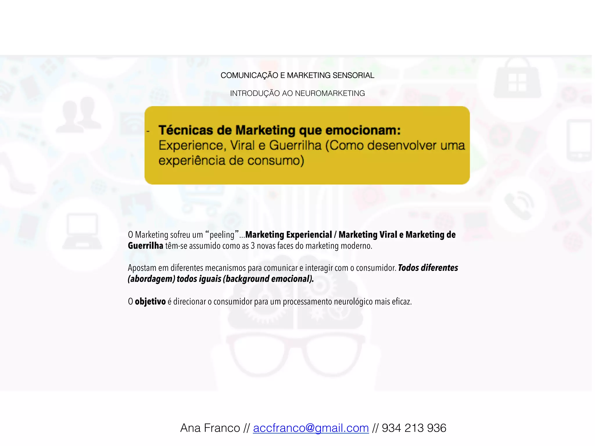 COMUNICAÇÃO E MARKETING SENSORIAL!
!
INTRODUÇÃO AO NEUROMARKETING!
O Marketing sofreu um “peeling”...Marketing Experiencial / Marketing Viral e Marketing de
Guerrilha têm-se assumido como as 3 novas faces do marketing moderno.
Apostam em diferentes mecanismos para comunicar e interagir com o consumidor. Todos diferentes
(abordagem) todos iguais (background emocional).
O objetivo é direcionar o consumidor para um processamento neurológico mais eﬁcaz.!
Ana Franco // accfranco@gmail.com // 934 213 936!
 