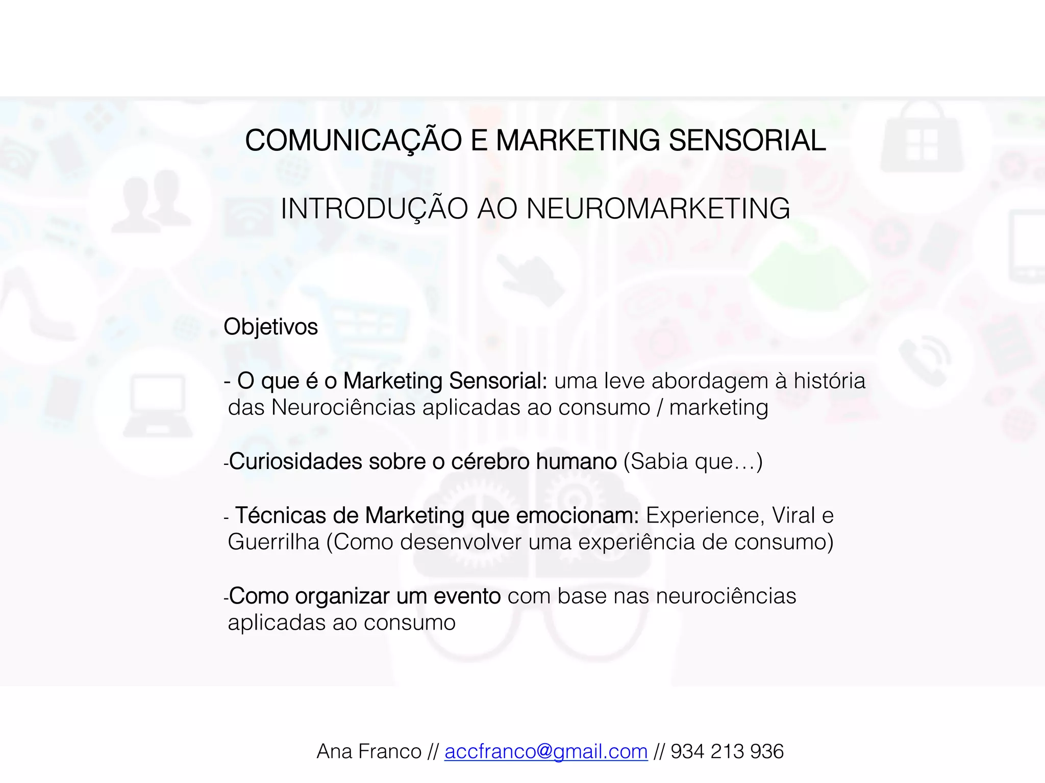 COMUNICAÇÃO E MARKETING SENSORIAL!
!
INTRODUÇÃO AO NEUROMARKETING!!
!
!
!
Objetivos!
!
- O que é o Marketing Sensorial: uma leve abordagem à história
das Neurociências aplicadas ao consumo / marketing!
!
- Curiosidades sobre o cérebro humano (Sabia que…)!
!
-  Técnicas de Marketing que emocionam: Experience, Viral e
Guerrilha (Como desenvolver uma experiência de consumo)!
!
- Como organizar um evento com base nas neurociências
aplicadas ao consumo!
Ana Franco // accfranco@gmail.com // 934 213 936!
 