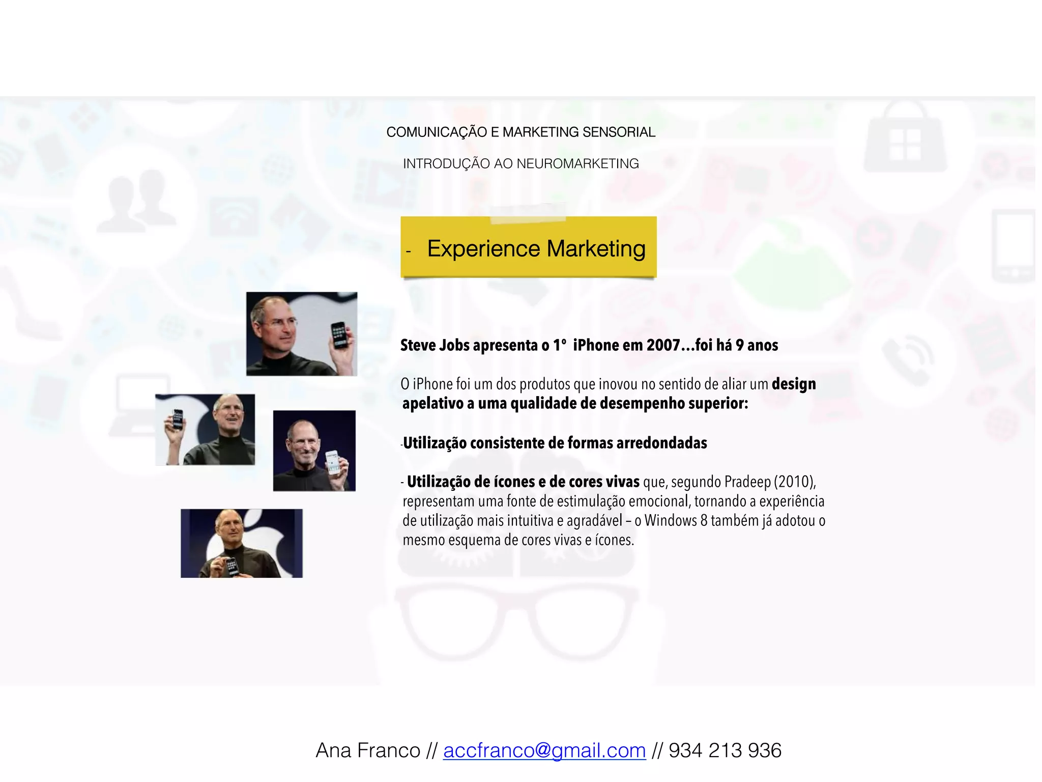 COMUNICAÇÃO E MARKETING SENSORIAL!
!
INTRODUÇÃO AO NEUROMARKETING!
-  Experience Marketing !
Steve Jobs apresenta o 1º iPhone em 2007…foi há 9 anos
O iPhone foi um dos produtos que inovou no sentido de aliar um design
apelativo a uma qualidade de desempenho superior:
- Utilização consistente de formas arredondadas
- Utilização de ícones e de cores vivas que, segundo Pradeep (2010),
representam uma fonte de estimulação emocional, tornando a experiência
de utilização mais intuitiva e agradável – o Windows 8 também já adotou o
mesmo esquema de cores vivas e ícones.
Ana Franco // accfranco@gmail.com // 934 213 936!
 