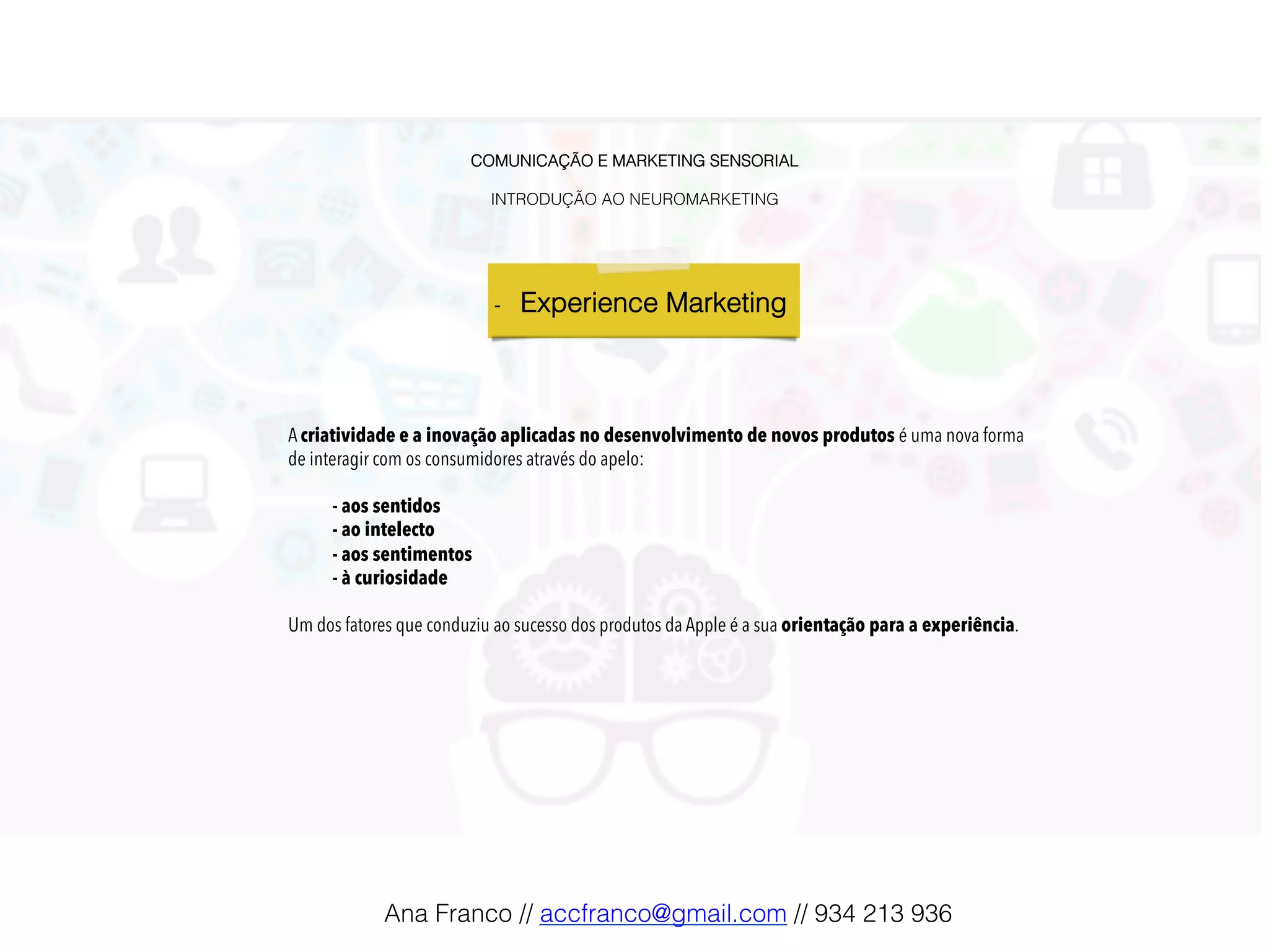 COMUNICAÇÃO E MARKETING SENSORIAL!
!
INTRODUÇÃO AO NEUROMARKETING!
-  Experience Marketing !
A criatividade e a inovação aplicadas no desenvolvimento de novos produtos é uma nova forma
de interagir com os consumidores através do apelo:
- aos sentidos
- ao intelecto
- aos sentimentos
- à curiosidade
Um dos fatores que conduziu ao sucesso dos produtos da Apple é a sua orientação para a experiência.
Ana Franco // accfranco@gmail.com // 934 213 936!
 