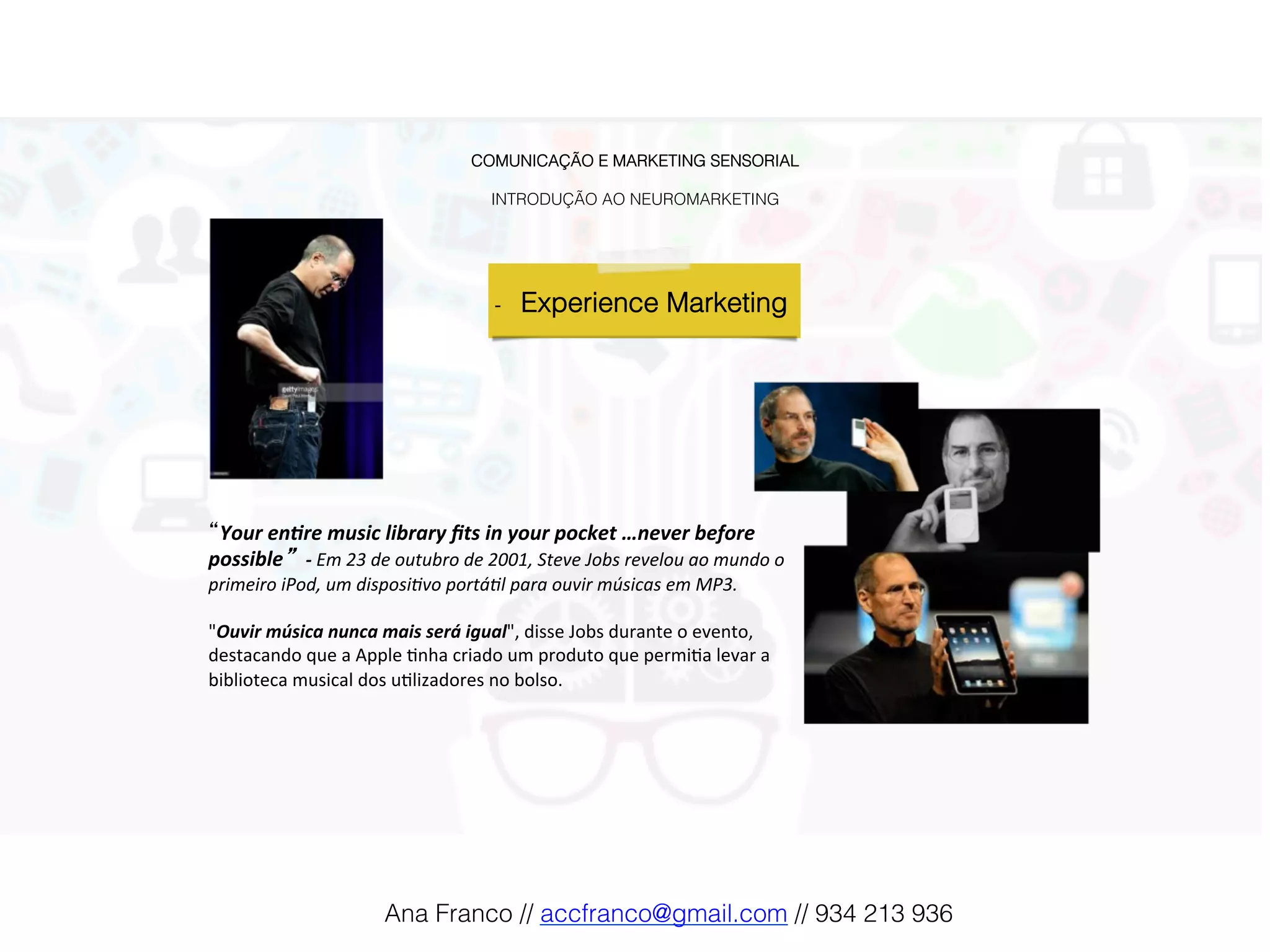 COMUNICAÇÃO E MARKETING SENSORIAL!
!
INTRODUÇÃO AO NEUROMARKETING!
-  Experience Marketing !
“Your	en(re	music	library	ﬁts	in	your	pocket	…never	before	
possible” 	-	Em	23	de	outubro	de	2001,	Steve	Jobs	revelou	ao	mundo	o	
primeiro	iPod,	um	disposi:vo	portá:l	para	ouvir	músicas	em	MP3.	
	
"Ouvir	música	nunca	mais	será	igual",	disse	Jobs	durante	o	evento,	
destacando	que	a	Apple	2nha	criado	um	produto	que	permi2a	levar	a	
biblioteca	musical	dos	u2lizadores	no	bolso.	
	
Ana Franco // accfranco@gmail.com // 934 213 936!
 
