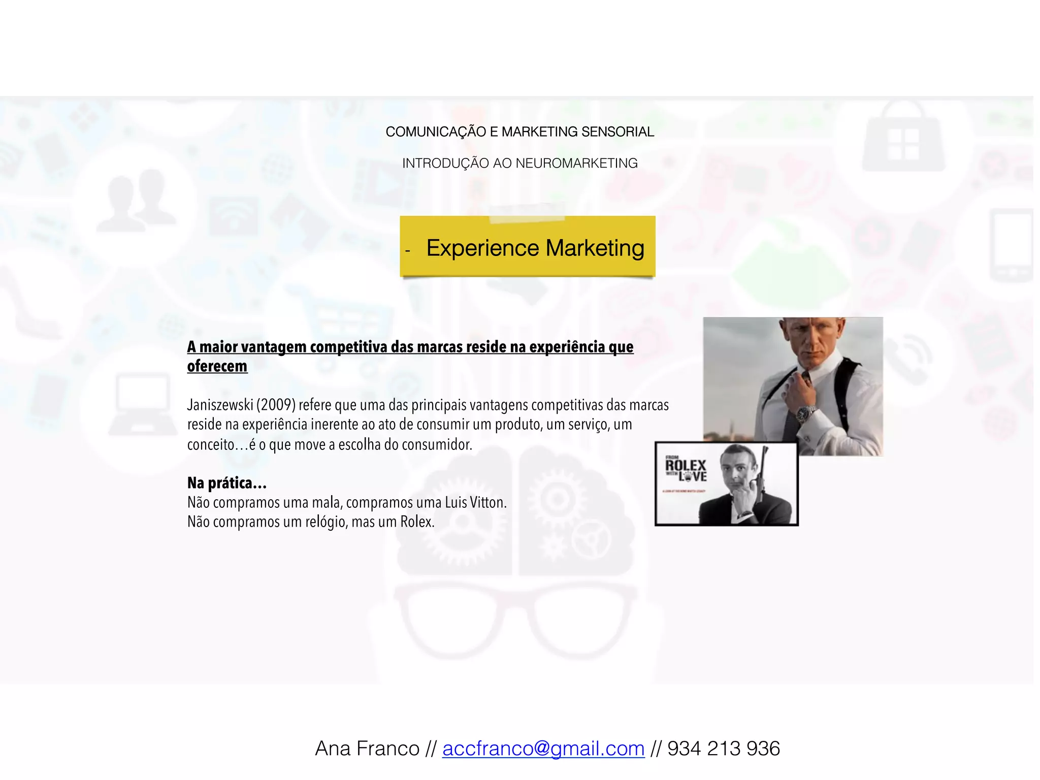COMUNICAÇÃO E MARKETING SENSORIAL!
!
INTRODUÇÃO AO NEUROMARKETING!
-  Experience Marketing !
	
A maior vantagem competitiva das marcas reside na experiência que
oferecem
Janiszewski (2009) refere que uma das principais vantagens competitivas das marcas
reside na experiência inerente ao ato de consumir um produto, um serviço, um
conceito…é o que move a escolha do consumidor.
Na prática…
Não compramos uma mala, compramos uma Luis Vitton.
Não compramos um relógio, mas um Rolex.
Ana Franco // accfranco@gmail.com // 934 213 936!
 