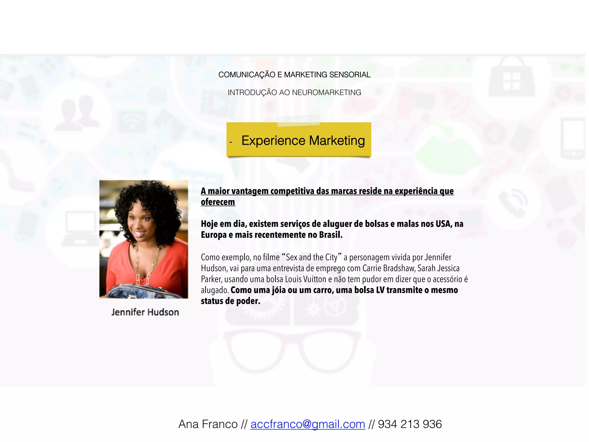 COMUNICAÇÃO E MARKETING SENSORIAL!
!
INTRODUÇÃO AO NEUROMARKETING!
-  Experience Marketing !
A maior vantagem competitiva das marcas reside na experiência que
oferecem
Hoje em dia, existem serviços de aluguer de bolsas e malas nos USA, na
Europa e mais recentemente no Brasil.
Como exemplo, no ﬁlme “Sex and the City” a personagem vivida por Jennifer
Hudson, vai para uma entrevista de emprego com Carrie Bradshaw, Sarah Jessica
Parker, usando uma bolsa Louis Vuitton e não tem pudor em dizer que o acessório é
alugado. Como uma jóia ou um carro, uma bolsa LV transmite o mesmo
status de poder.
Ana Franco // accfranco@gmail.com // 934 213 936!
 
