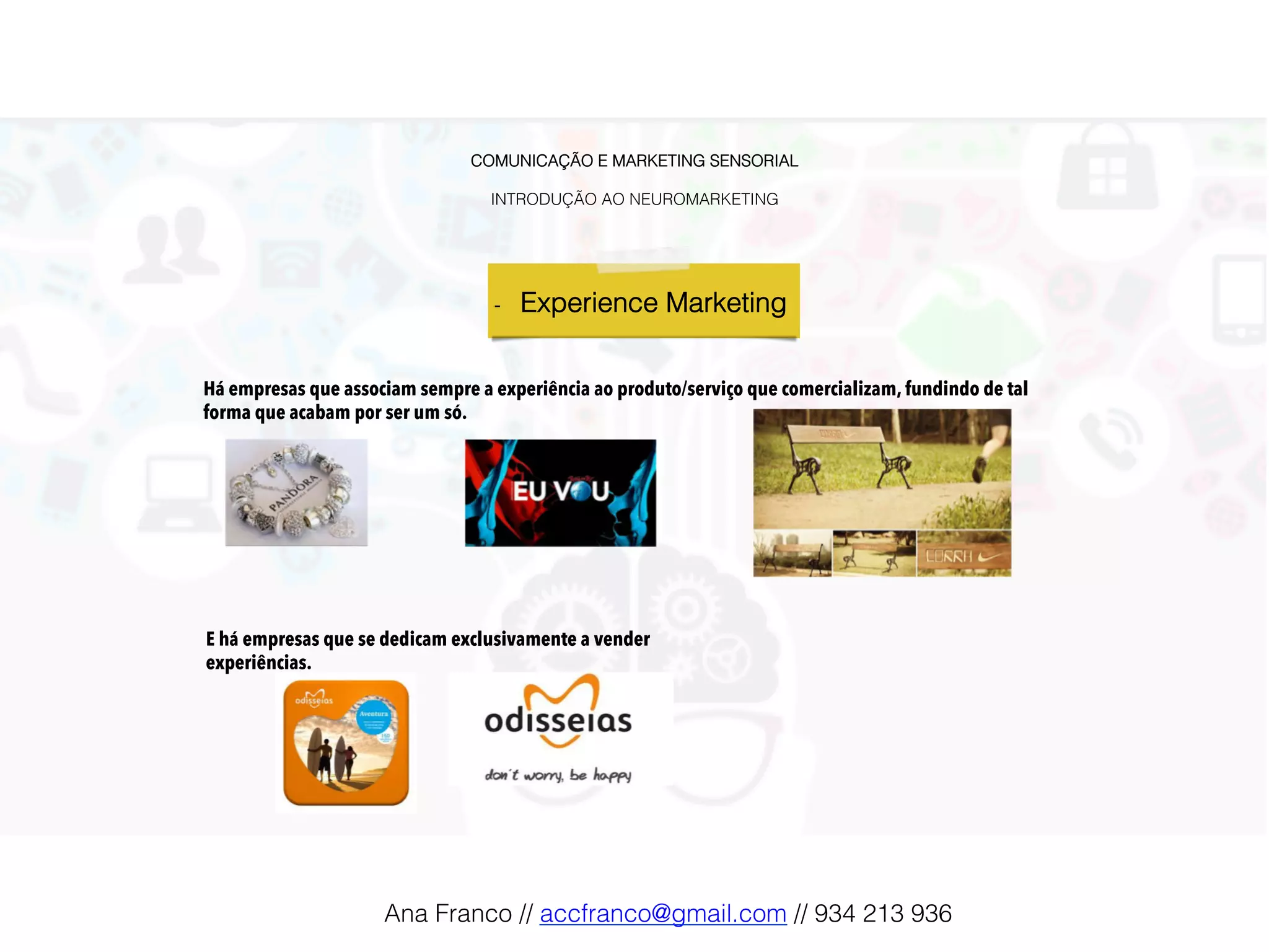 COMUNICAÇÃO E MARKETING SENSORIAL!
!
INTRODUÇÃO AO NEUROMARKETING!
-  Experience Marketing !
Há empresas que associam sempre a experiência ao produto/serviço que comercializam, fundindo de tal
forma que acabam por ser um só.
E há empresas que se dedicam exclusivamente a vender
experiências.
Ana Franco // accfranco@gmail.com // 934 213 936!
 