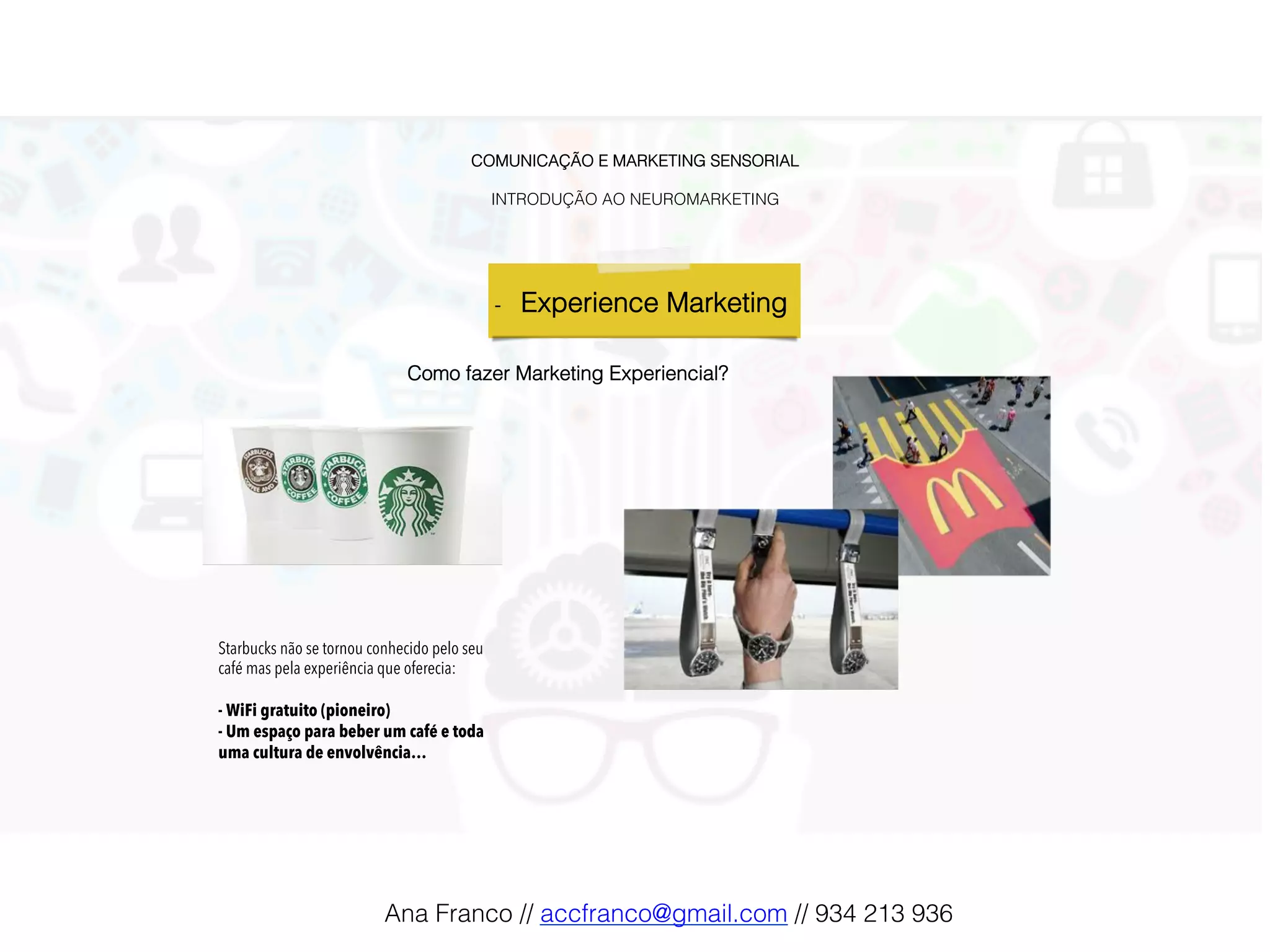 COMUNICAÇÃO E MARKETING SENSORIAL!
!
INTRODUÇÃO AO NEUROMARKETING!
-  Experience Marketing !
Como fazer Marketing Experiencial?!
Starbucks não se tornou conhecido pelo seu
café mas pela experiência que oferecia:
- WiFi gratuito (pioneiro)
- Um espaço para beber um café e toda
uma cultura de envolvência…
Ana Franco // accfranco@gmail.com // 934 213 936!
 