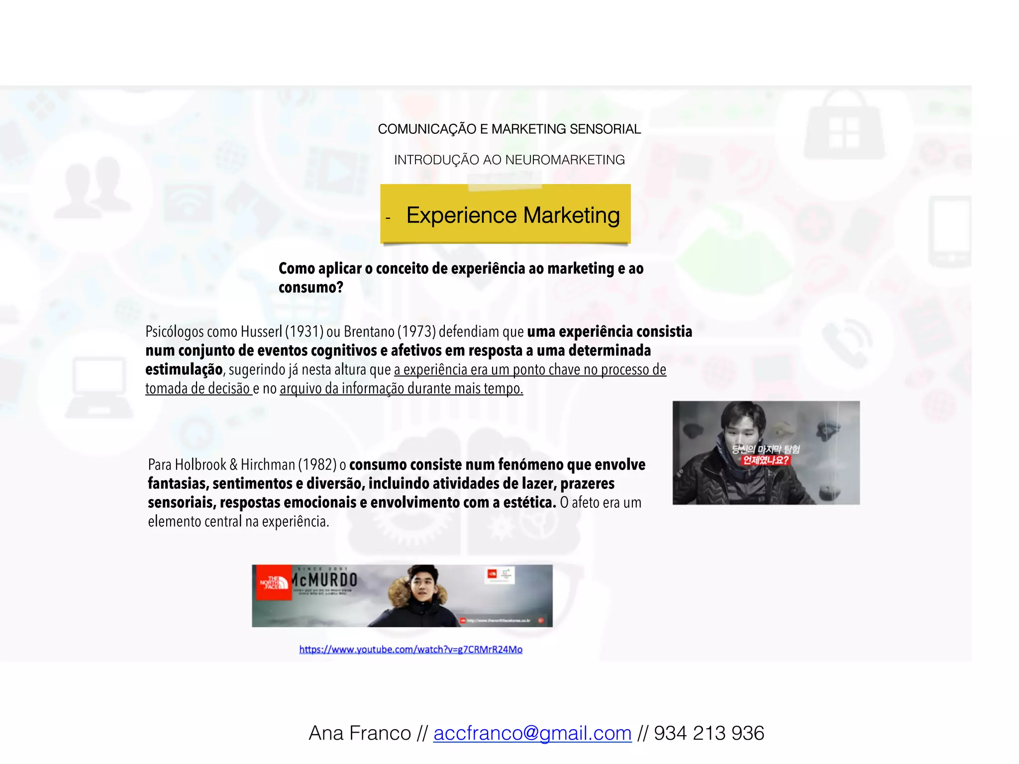 COMUNICAÇÃO E MARKETING SENSORIAL!
!
INTRODUÇÃO AO NEUROMARKETING!
-  Experience Marketing !
Psicólogos como Husserl (1931) ou Brentano (1973) defendiam que uma experiência consistia
num conjunto de eventos cognitivos e afetivos em resposta a uma determinada
estimulação, sugerindo já nesta altura que a experiência era um ponto chave no processo de
tomada de decisão e no arquivo da informação durante mais tempo.
Como aplicar o conceito de experiência ao marketing e ao
consumo?
Para Holbrook & Hirchman (1982) o consumo consiste num fenómeno que envolve
fantasias, sentimentos e diversão, incluindo atividades de lazer, prazeres
sensoriais, respostas emocionais e envolvimento com a estética. O afeto era um
elemento central na experiência.
Ana Franco // accfranco@gmail.com // 934 213 936!
 