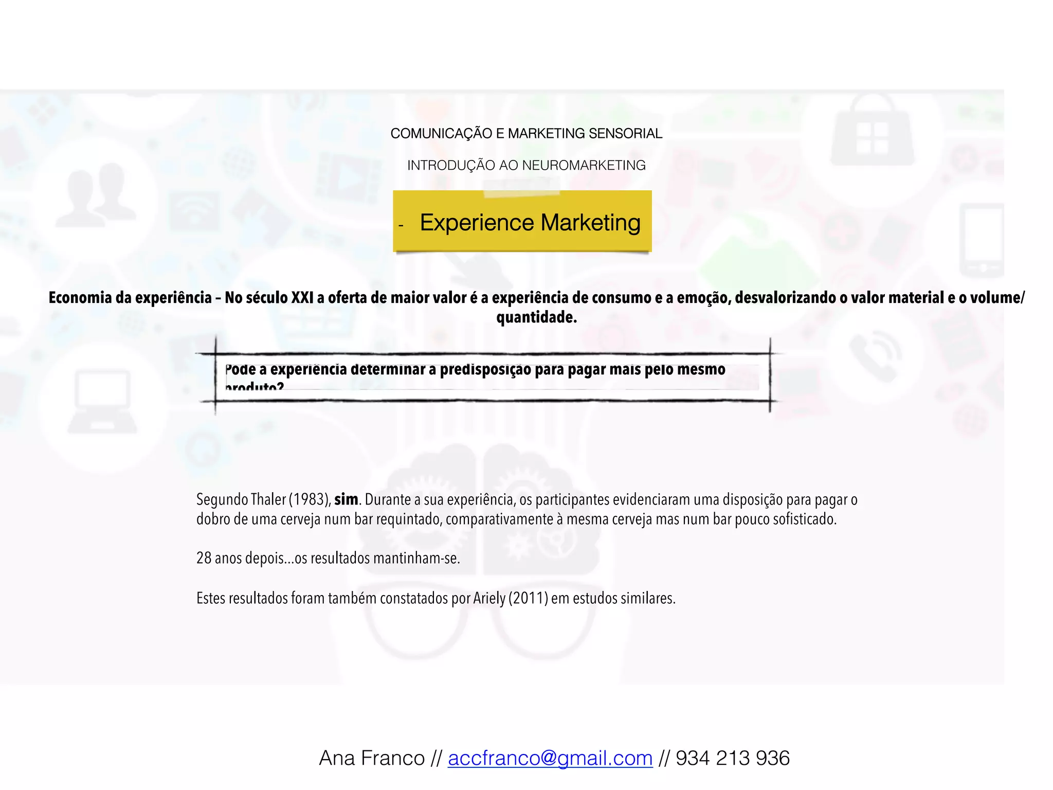 COMUNICAÇÃO E MARKETING SENSORIAL!
!
INTRODUÇÃO AO NEUROMARKETING!
-  Experience Marketing !
Pode a experiência determinar a predisposição para pagar mais pelo mesmo
produto?!
Segundo Thaler (1983), sim. Durante a sua experiência, os participantes evidenciaram uma disposição para pagar o
dobro de uma cerveja num bar requintado, comparativamente à mesma cerveja mas num bar pouco soﬁsticado.
28 anos depois...os resultados mantinham-se.
Estes resultados foram também constatados por Ariely (2011) em estudos similares.
Economia da experiência – No século XXI a oferta de maior valor é a experiência de consumo e a emoção, desvalorizando o valor material e o volume/
quantidade.
Ana Franco // accfranco@gmail.com // 934 213 936!
 
