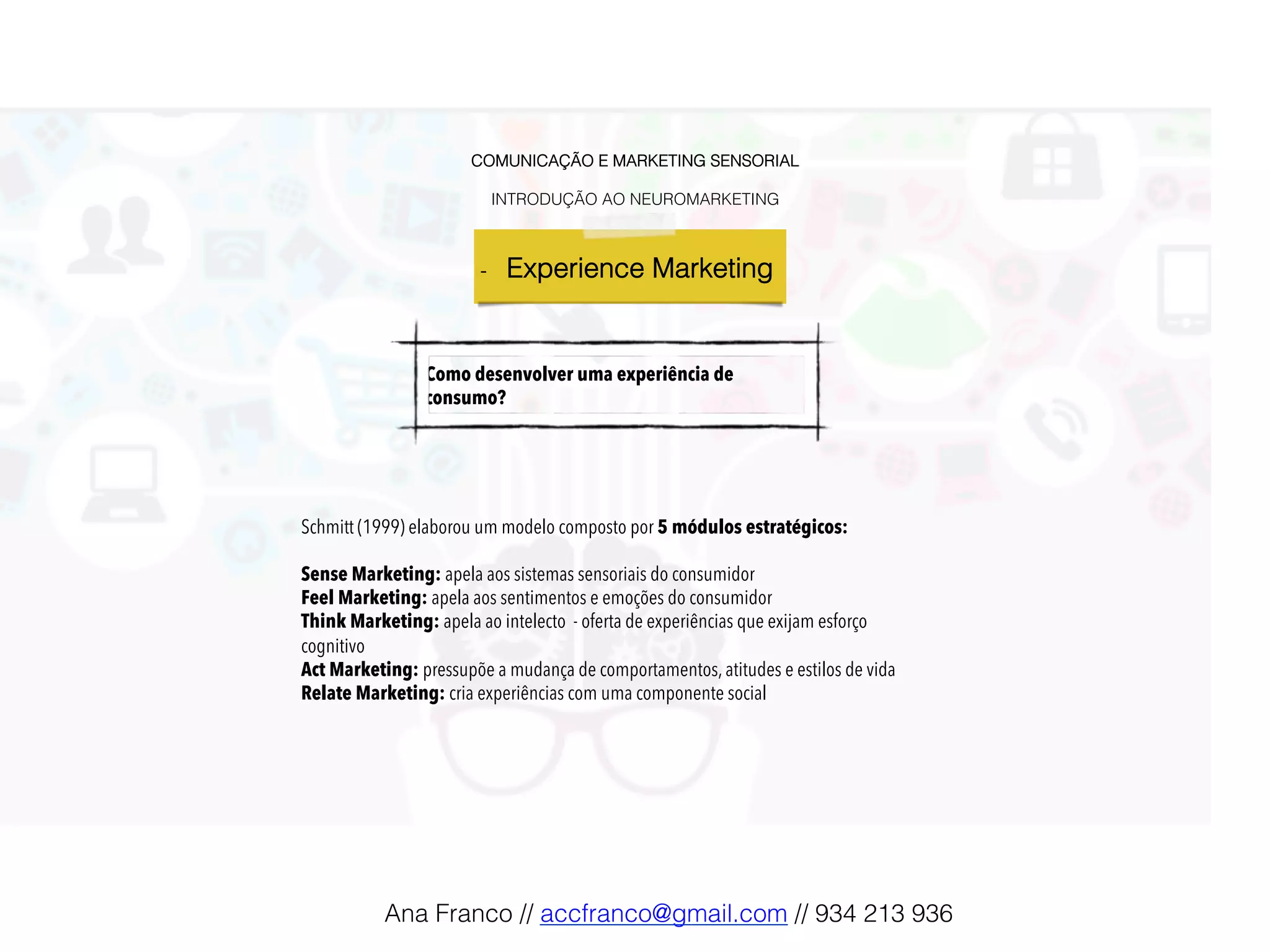 COMUNICAÇÃO E MARKETING SENSORIAL!
!
INTRODUÇÃO AO NEUROMARKETING!
-  Experience Marketing !
Como desenvolver uma experiência de
consumo?
Schmitt (1999) elaborou um modelo composto por 5 módulos estratégicos:
Sense Marketing: apela aos sistemas sensoriais do consumidor
Feel Marketing: apela aos sentimentos e emoções do consumidor
Think Marketing: apela ao intelecto - oferta de experiências que exijam esforço
cognitivo
Act Marketing: pressupõe a mudança de comportamentos, atitudes e estilos de vida
Relate Marketing: cria experiências com uma componente social
Ana Franco // accfranco@gmail.com // 934 213 936!
 