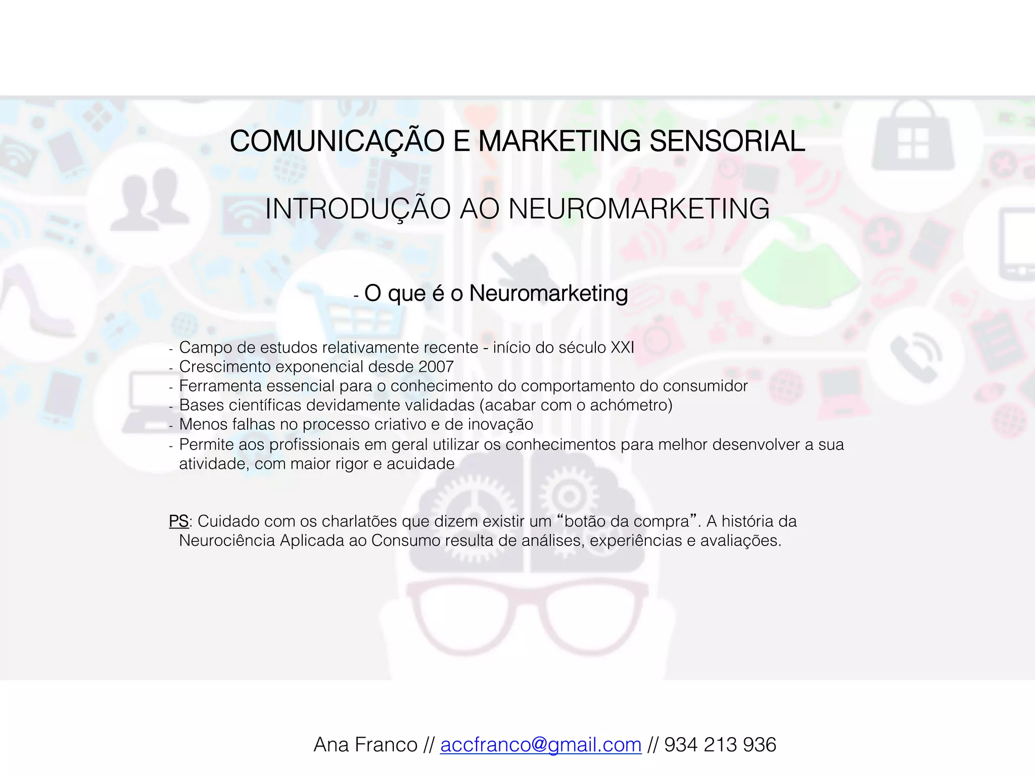 COMUNICAÇÃO E MARKETING SENSORIAL!
!
INTRODUÇÃO AO NEUROMARKETING!
!
-  O que é o Neuromarketing!
-  Campo de estudos relativamente recente - início do século XXI!
-  Crescimento exponencial desde 2007!
-  Ferramenta essencial para o conhecimento do comportamento do consumidor !
-  Bases cientíﬁcas devidamente validadas (acabar com o achómetro)!
-  Menos falhas no processo criativo e de inovação!
-  Permite aos proﬁssionais em geral utilizar os conhecimentos para melhor desenvolver a sua
atividade, com maior rigor e acuidade!
!
!
PS: Cuidado com os charlatões que dizem existir um “botão da compra”. A história da
Neurociência Aplicada ao Consumo resulta de análises, experiências e avaliações. !
Ana Franco // accfranco@gmail.com // 934 213 936!
 
