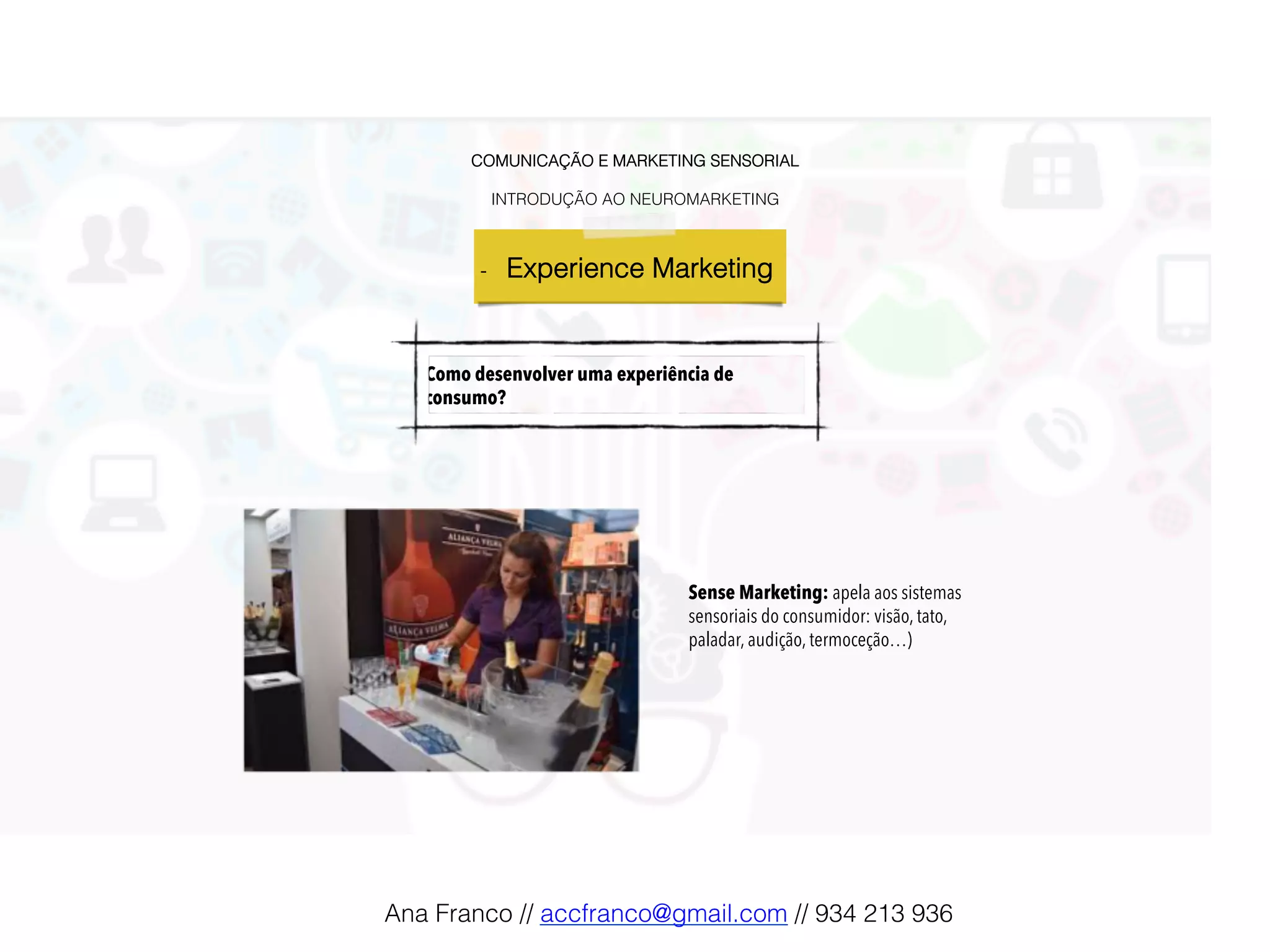 COMUNICAÇÃO E MARKETING SENSORIAL!
!
INTRODUÇÃO AO NEUROMARKETING!
-  Experience Marketing !
Como desenvolver uma experiência de
consumo?
Sense Marketing: apela aos sistemas
sensoriais do consumidor: visão, tato,
paladar, audição, termoceção…)
Ana Franco // accfranco@gmail.com // 934 213 936!
 