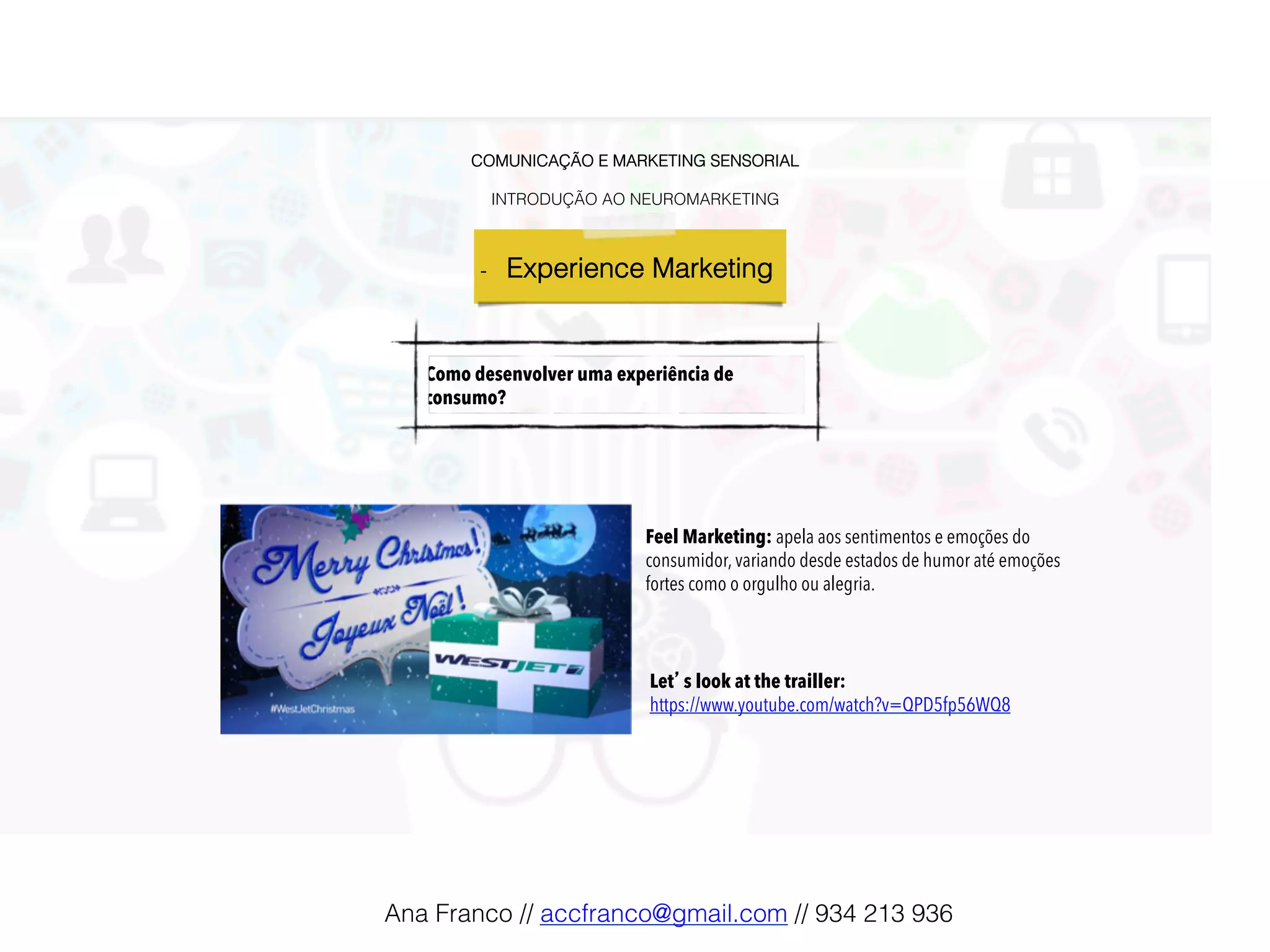 COMUNICAÇÃO E MARKETING SENSORIAL!
!
INTRODUÇÃO AO NEUROMARKETING!
-  Experience Marketing !
Como desenvolver uma experiência de
consumo?
Feel Marketing: apela aos sentimentos e emoções do
consumidor, variando desde estados de humor até emoções
fortes como o orgulho ou alegria.!
Let’s look at the trailler:
https://www.youtube.com/watch?v=QPD5fp56WQ8
Ana Franco // accfranco@gmail.com // 934 213 936!
 