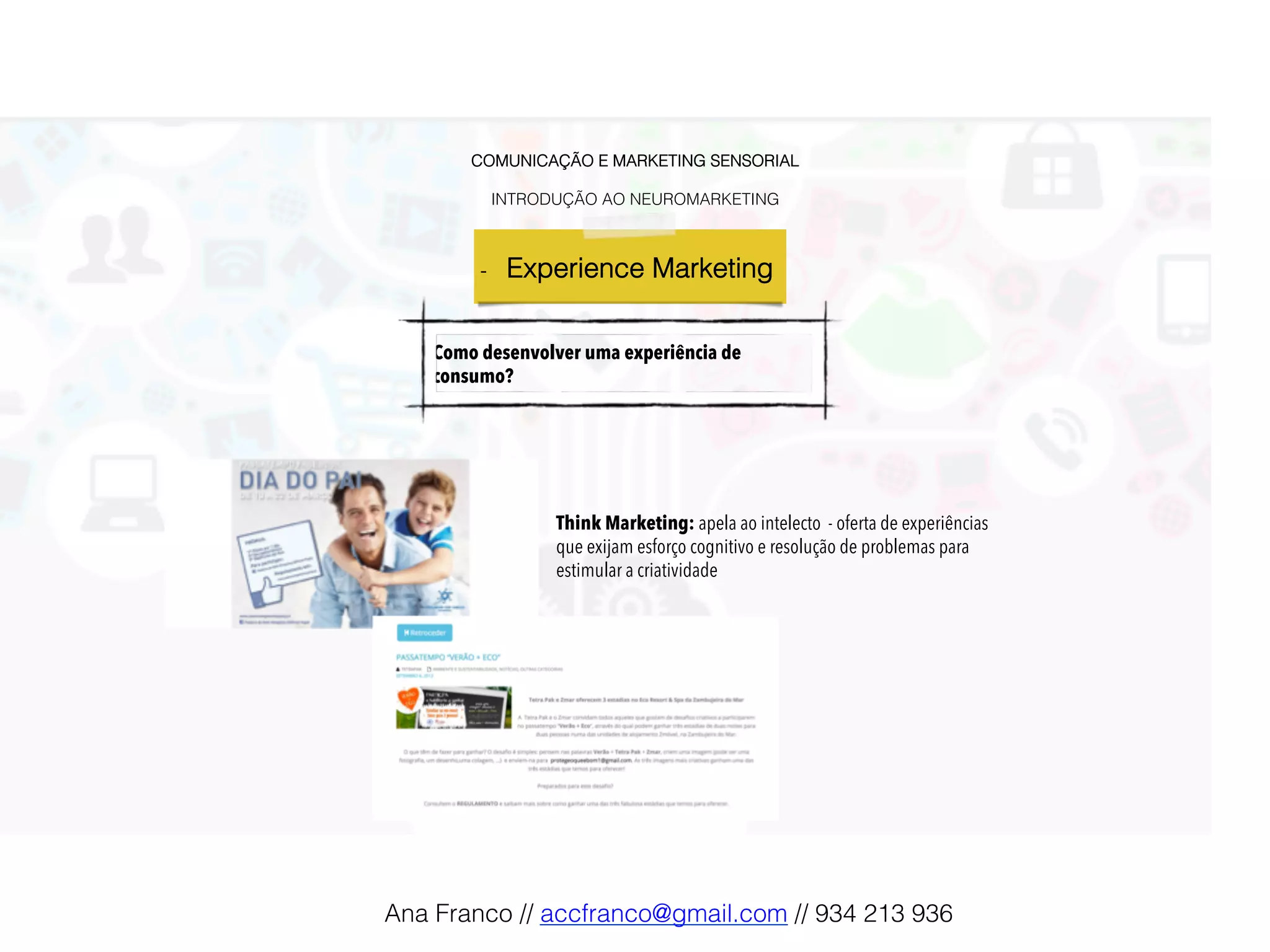 COMUNICAÇÃO E MARKETING SENSORIAL!
!
INTRODUÇÃO AO NEUROMARKETING!
-  Experience Marketing !
Como desenvolver uma experiência de
consumo?
Think Marketing: apela ao intelecto - oferta de experiências
que exijam esforço cognitivo e resolução de problemas para
estimular a criatividade
Ana Franco // accfranco@gmail.com // 934 213 936!
 