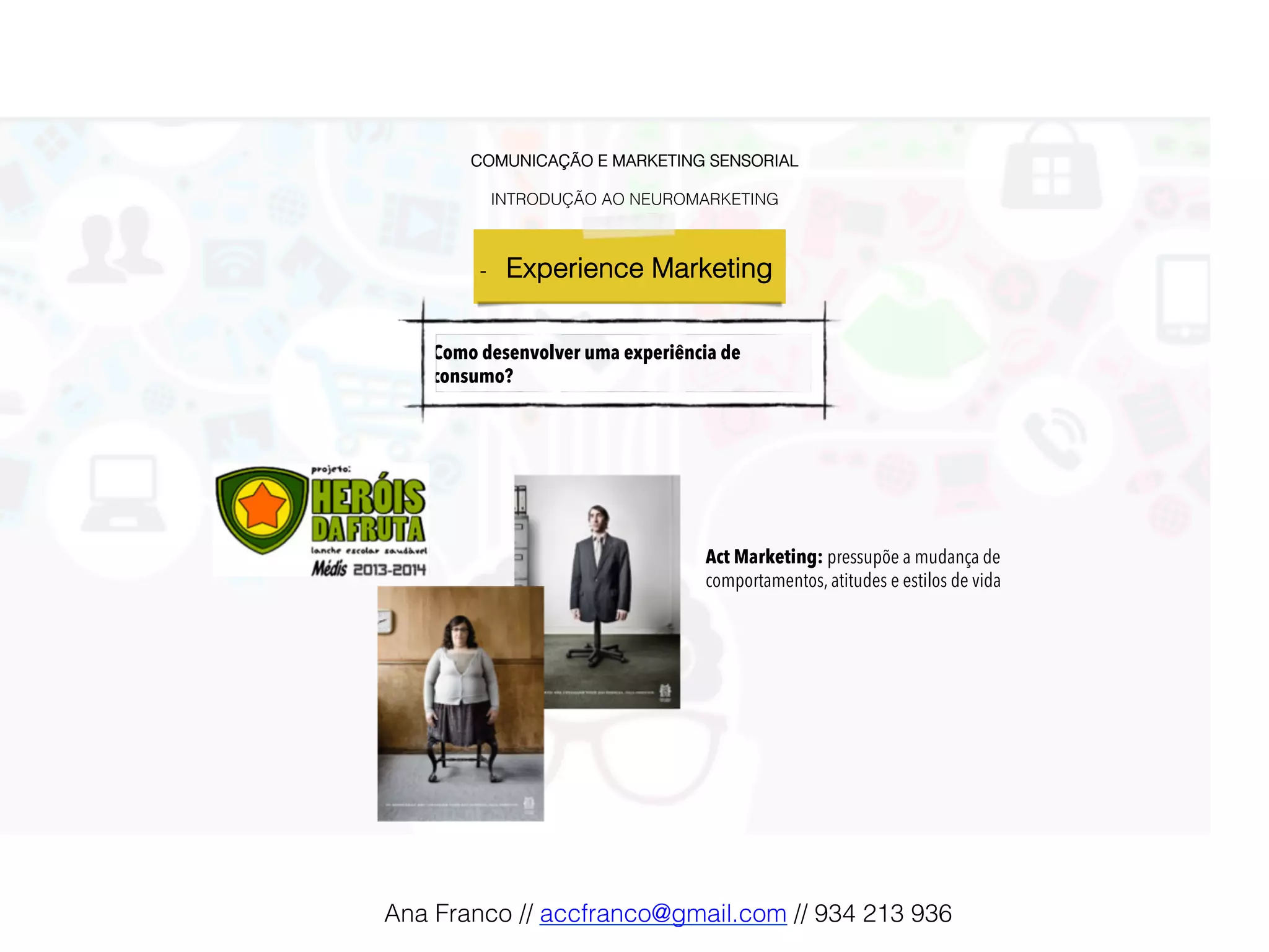 COMUNICAÇÃO E MARKETING SENSORIAL!
!
INTRODUÇÃO AO NEUROMARKETING!
-  Experience Marketing !
Como desenvolver uma experiência de
consumo?
Act Marketing: pressupõe a mudança de
comportamentos, atitudes e estilos de vida
Ana Franco // accfranco@gmail.com // 934 213 936!
 