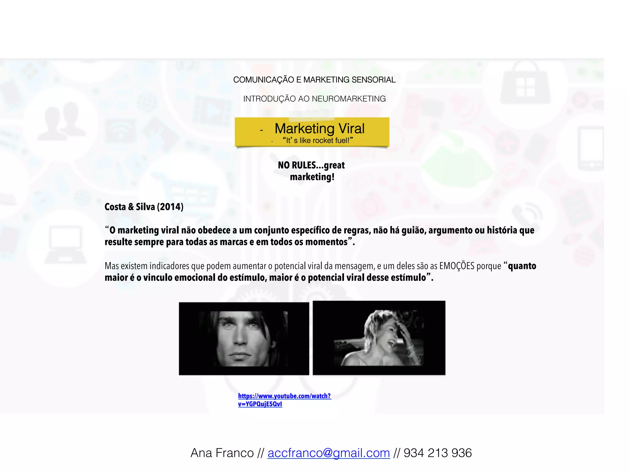 COMUNICAÇÃO E MARKETING SENSORIAL!
!
INTRODUÇÃO AO NEUROMARKETING!
-  Marketing Viral!
-  “It’s like rocket fuel!”!
NO RULES...great
marketing!
https://www.youtube.com/watch?
v=YGPQujE5QvI!
Costa & Silva (2014)
“O marketing viral não obedece a um conjunto específico de regras, não há guião, argumento ou história que
resulte sempre para todas as marcas e em todos os momentos”.
Mas existem indicadores que podem aumentar o potencial viral da mensagem, e um deles são as EMOÇÕES porque “quanto
maior é o vinculo emocional do estímulo, maior é o potencial viral desse estímulo”.
Ana Franco // accfranco@gmail.com // 934 213 936!
 
