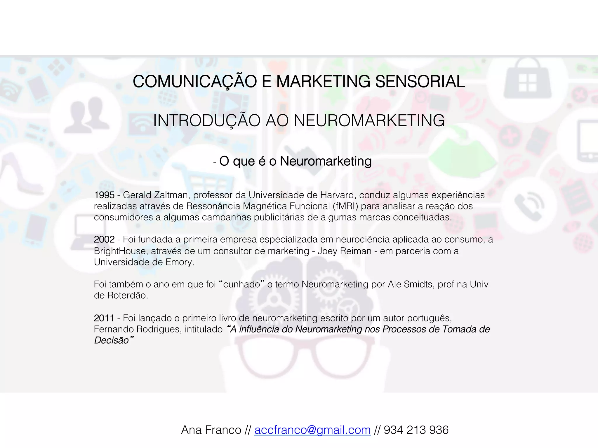 COMUNICAÇÃO E MARKETING SENSORIAL!
!
INTRODUÇÃO AO NEUROMARKETING!
!
-  O que é o Neuromarketing!
1995 - Gerald Zaltman, professor da Universidade de Harvard, conduz algumas experiências
realizadas através de Ressonância Magnética Funcional (fMRI) para analisar a reação dos
consumidores a algumas campanhas publicitárias de algumas marcas conceituadas.!
!
2002 - Foi fundada a primeira empresa especializada em neurociência aplicada ao consumo, a
BrightHouse, através de um consultor de marketing - Joey Reiman - em parceria com a
Universidade de Emory.!
!
Foi também o ano em que foi “cunhado” o termo Neuromarketing por Ale Smidts, prof na Univ
de Roterdão.!
!
2011 - Foi lançado o primeiro livro de neuromarketing escrito por um autor português,
Fernando Rodrigues, intitulado “A inﬂuência do Neuromarketing nos Processos de Tomada de
Decisão” !
Ana Franco // accfranco@gmail.com // 934 213 936!
 