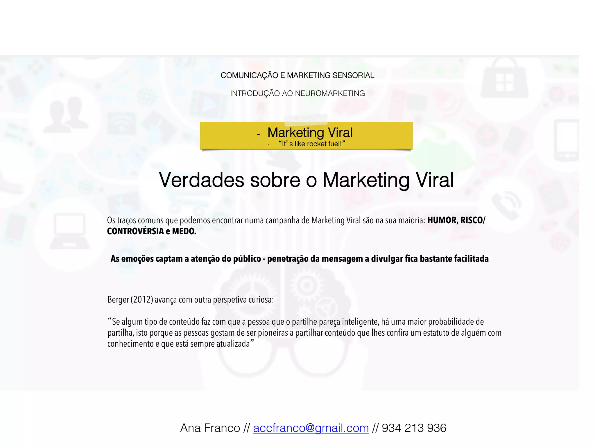 COMUNICAÇÃO E MARKETING SENSORIAL!
!
INTRODUÇÃO AO NEUROMARKETING!
-  Marketing Viral !
-  “It’s like rocket fuel!”!
Os traços comuns que podemos encontrar numa campanha de Marketing Viral são na sua maioria: HUMOR, RISCO/
CONTROVÉRSIA e MEDO.
Verdades sobre o Marketing Viral!
Berger (2012) avança com outra perspetiva curiosa:
“Se algum tipo de conteúdo faz com que a pessoa que o partilhe pareça inteligente, há uma maior probabilidade de
partilha, isto porque as pessoas gostam de ser pioneiras a partilhar conteúdo que lhes conﬁra um estatuto de alguém com
conhecimento e que está sempre atualizada”
As emoções captam a atenção do público - penetração da mensagem a divulgar fica bastante facilitada!
Ana Franco // accfranco@gmail.com // 934 213 936!
 
