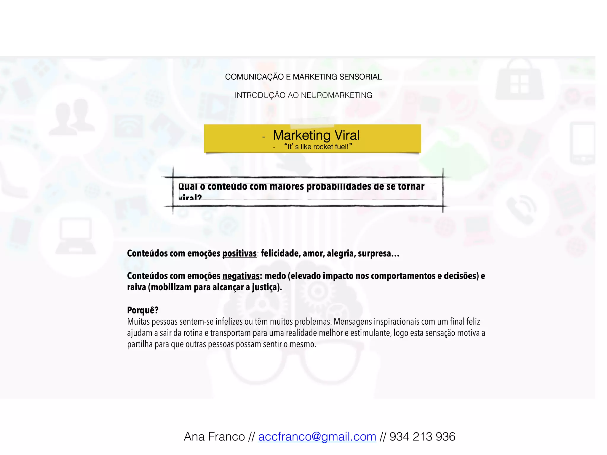 COMUNICAÇÃO E MARKETING SENSORIAL!
!
INTRODUÇÃO AO NEUROMARKETING!
-  Marketing Viral !
-  “It’s like rocket fuel!”!
Conteúdos com emoções positivas: felicidade, amor, alegria, surpresa…
Conteúdos com emoções negativas: medo (elevado impacto nos comportamentos e decisões) e
raiva (mobilizam para alcançar a justiça).
Porquê?
Muitas pessoas sentem-se infelizes ou têm muitos problemas. Mensagens inspiracionais com um ﬁnal feliz
ajudam a sair da rotina e transportam para uma realidade melhor e estimulante, logo esta sensação motiva a
partilha para que outras pessoas possam sentir o mesmo.
Qual o conteúdo com maiores probabilidades de se tornar
viral?!
Ana Franco // accfranco@gmail.com // 934 213 936!
 