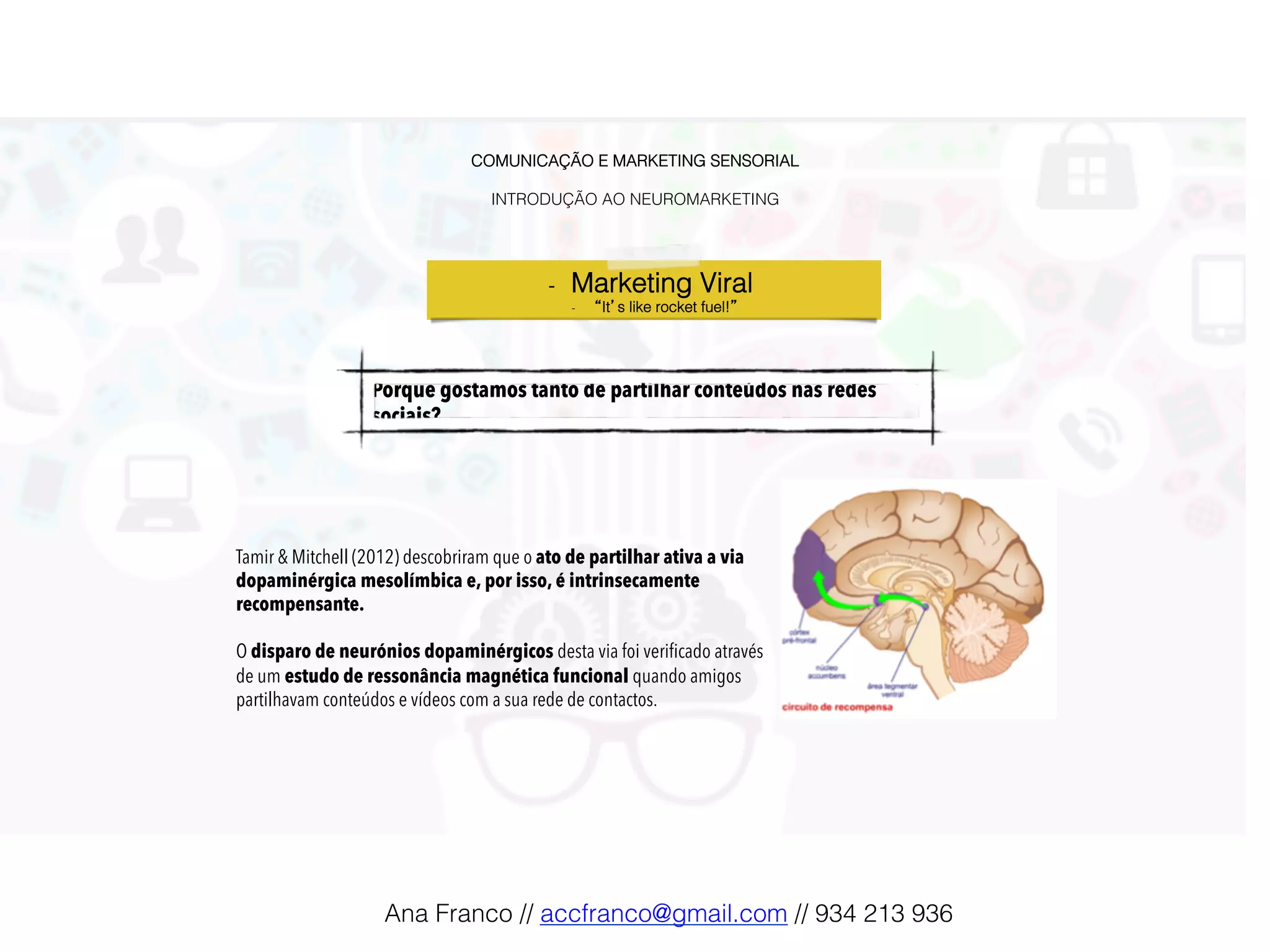 COMUNICAÇÃO E MARKETING SENSORIAL!
!
INTRODUÇÃO AO NEUROMARKETING!
-  Marketing Viral !
-  “It’s like rocket fuel!”!
Porque gostamos tanto de partilhar conteúdos nas redes
sociais?!
Tamir & Mitchell (2012) descobriram que o ato de partilhar ativa a via
dopaminérgica mesolímbica e, por isso, é intrinsecamente
recompensante.
O disparo de neurónios dopaminérgicos desta via foi veriﬁcado através
de um estudo de ressonância magnética funcional quando amigos
partilhavam conteúdos e vídeos com a sua rede de contactos.
Ana Franco // accfranco@gmail.com // 934 213 936!
 