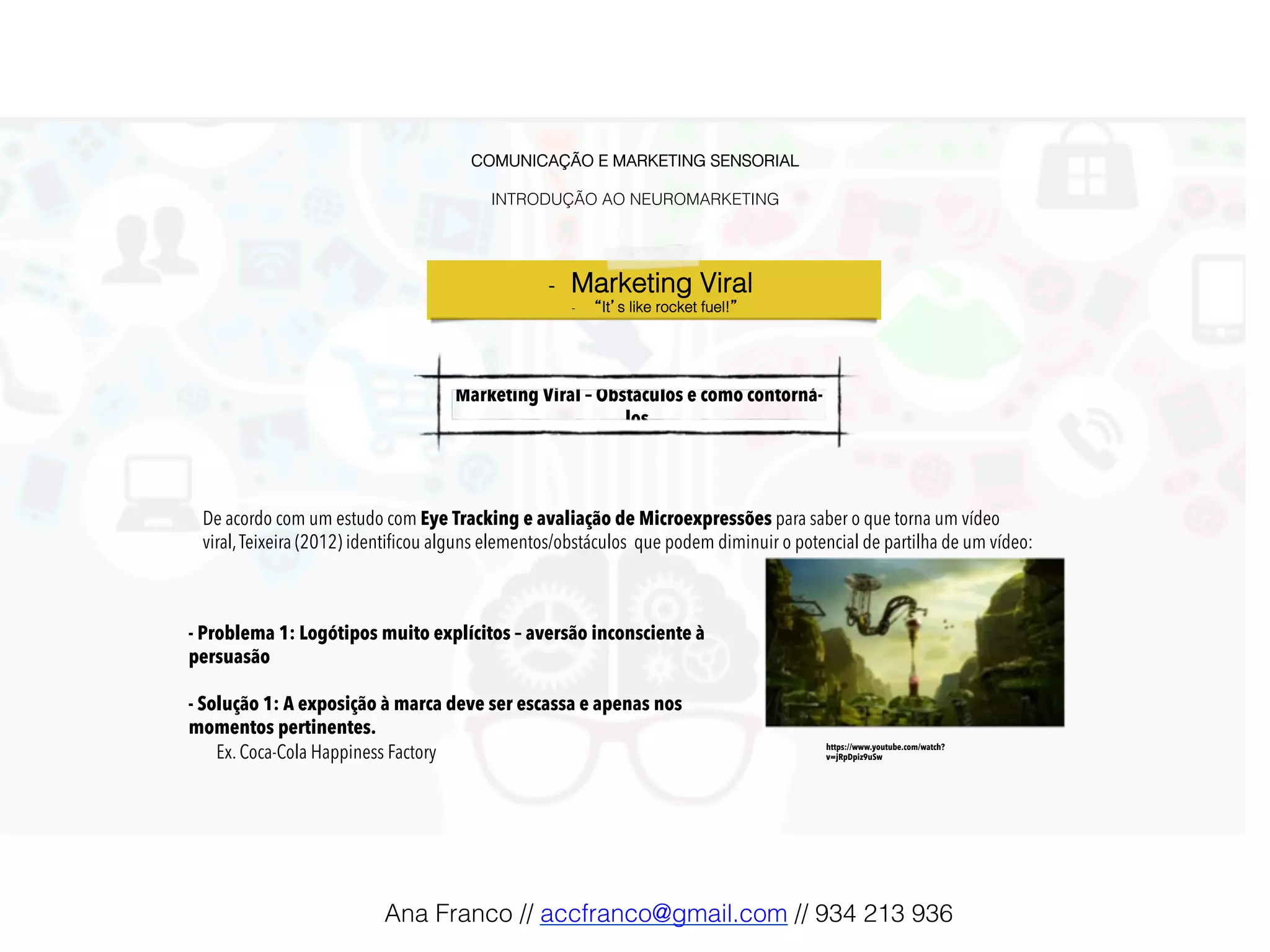 COMUNICAÇÃO E MARKETING SENSORIAL!
!
INTRODUÇÃO AO NEUROMARKETING!
-  Marketing Viral !
-  “It’s like rocket fuel!”!
Marketing Viral – Obstáculos e como contorná-
los !
De acordo com um estudo com Eye Tracking e avaliação de Microexpressões para saber o que torna um vídeo
viral,Teixeira (2012) identiﬁcou alguns elementos/obstáculos que podem diminuir o potencial de partilha de um vídeo:
- Problema 1: Logótipos muito explícitos – aversão inconsciente à
persuasão
- Solução 1: A exposição à marca deve ser escassa e apenas nos
momentos pertinentes.
Ex. Coca-Cola Happiness Factory https://www.youtube.com/watch?
v=jRpDpiz9uSw
Ana Franco // accfranco@gmail.com // 934 213 936!
 