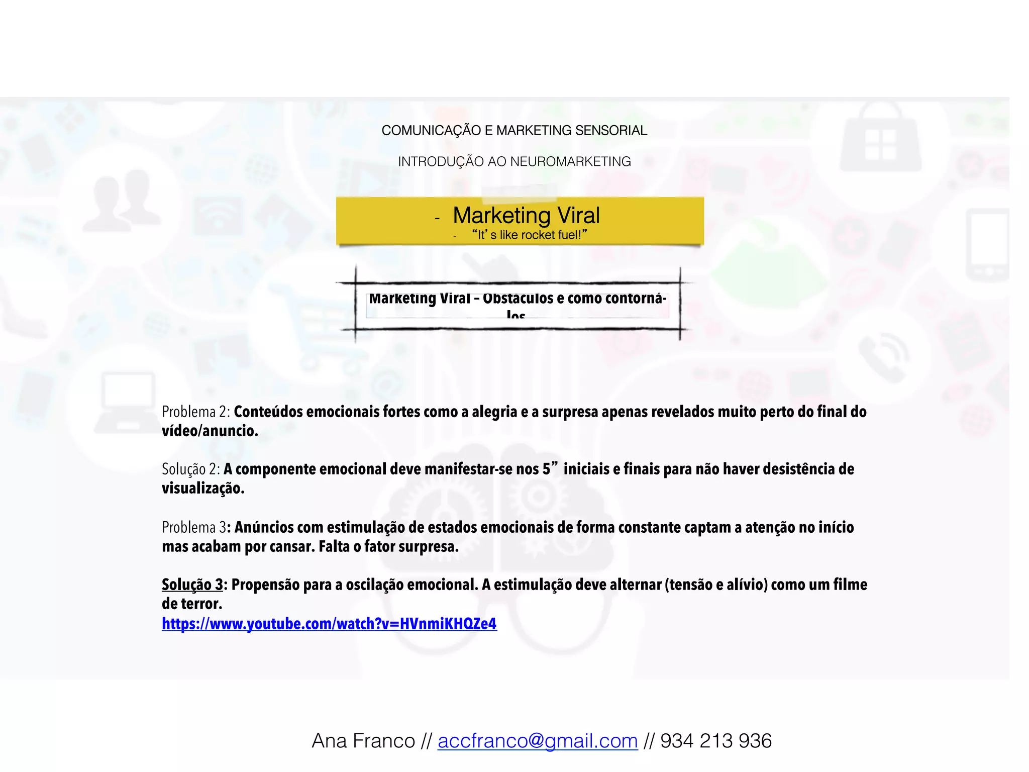 COMUNICAÇÃO E MARKETING SENSORIAL!
!
INTRODUÇÃO AO NEUROMARKETING!
-  Marketing Viral !
-  “It’s like rocket fuel!”!
Marketing Viral – Obstáculos e como contorná-
los !
Problema 2: Conteúdos emocionais fortes como a alegria e a surpresa apenas revelados muito perto do final do
vídeo/anuncio.
Solução 2: A componente emocional deve manifestar-se nos 5” iniciais e finais para não haver desistência de
visualização.
Problema 3: Anúncios com estimulação de estados emocionais de forma constante captam a atenção no início
mas acabam por cansar. Falta o fator surpresa.
Solução 3: Propensão para a oscilação emocional. A estimulação deve alternar (tensão e alívio) como um filme
de terror.
https://www.youtube.com/watch?v=HVnmiKHQZe4
Ana Franco // accfranco@gmail.com // 934 213 936!
 