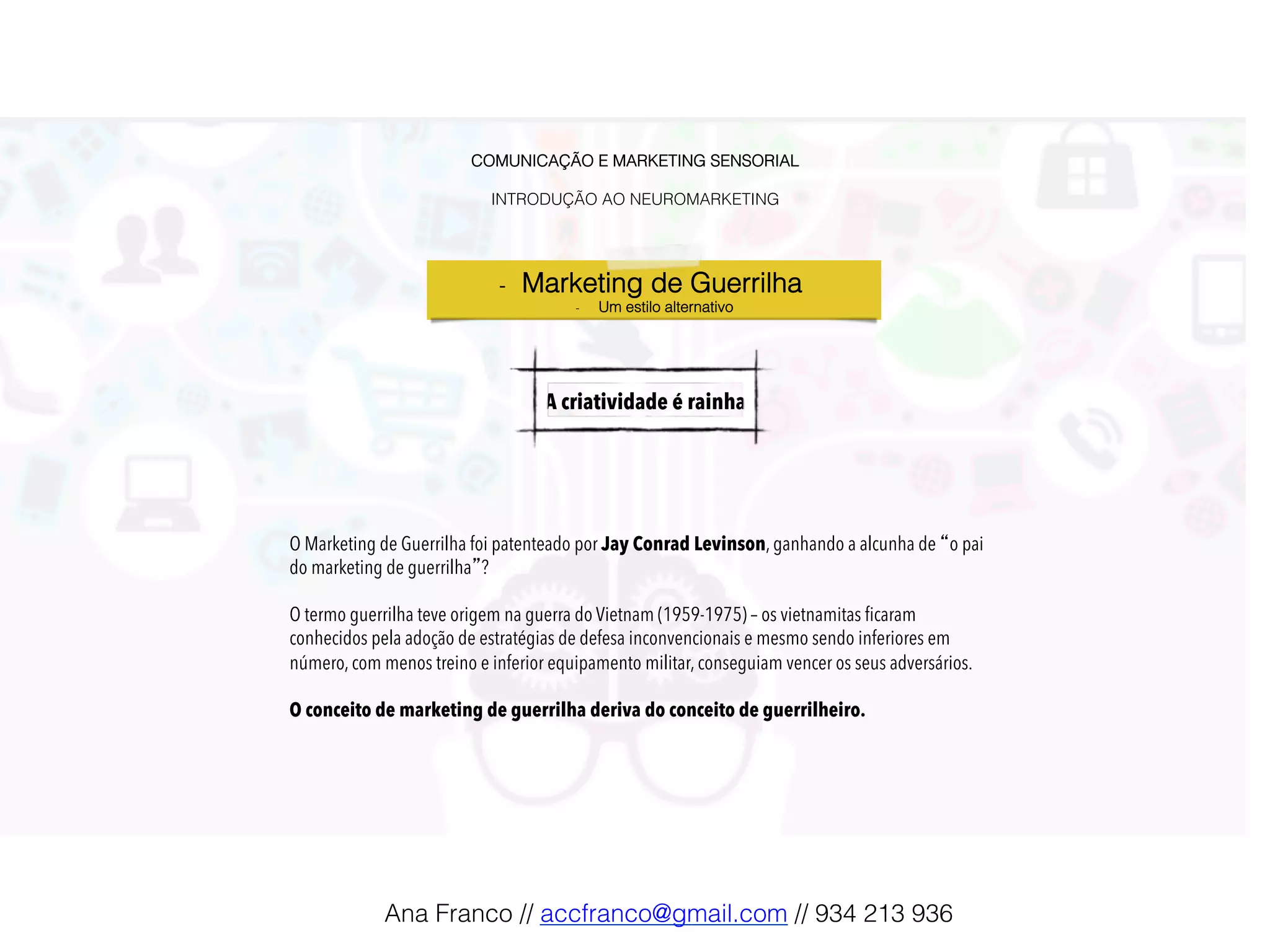 COMUNICAÇÃO E MARKETING SENSORIAL!
!
INTRODUÇÃO AO NEUROMARKETING!
-  Marketing de Guerrilha !
-  Um estilo alternativo!
A criatividade é rainha!
O Marketing de Guerrilha foi patenteado por Jay Conrad Levinson, ganhando a alcunha de “o pai
do marketing de guerrilha”?
O termo guerrilha teve origem na guerra do Vietnam (1959-1975) – os vietnamitas ﬁcaram
conhecidos pela adoção de estratégias de defesa inconvencionais e mesmo sendo inferiores em
número, com menos treino e inferior equipamento militar, conseguiam vencer os seus adversários.
O conceito de marketing de guerrilha deriva do conceito de guerrilheiro.
Ana Franco // accfranco@gmail.com // 934 213 936!
 