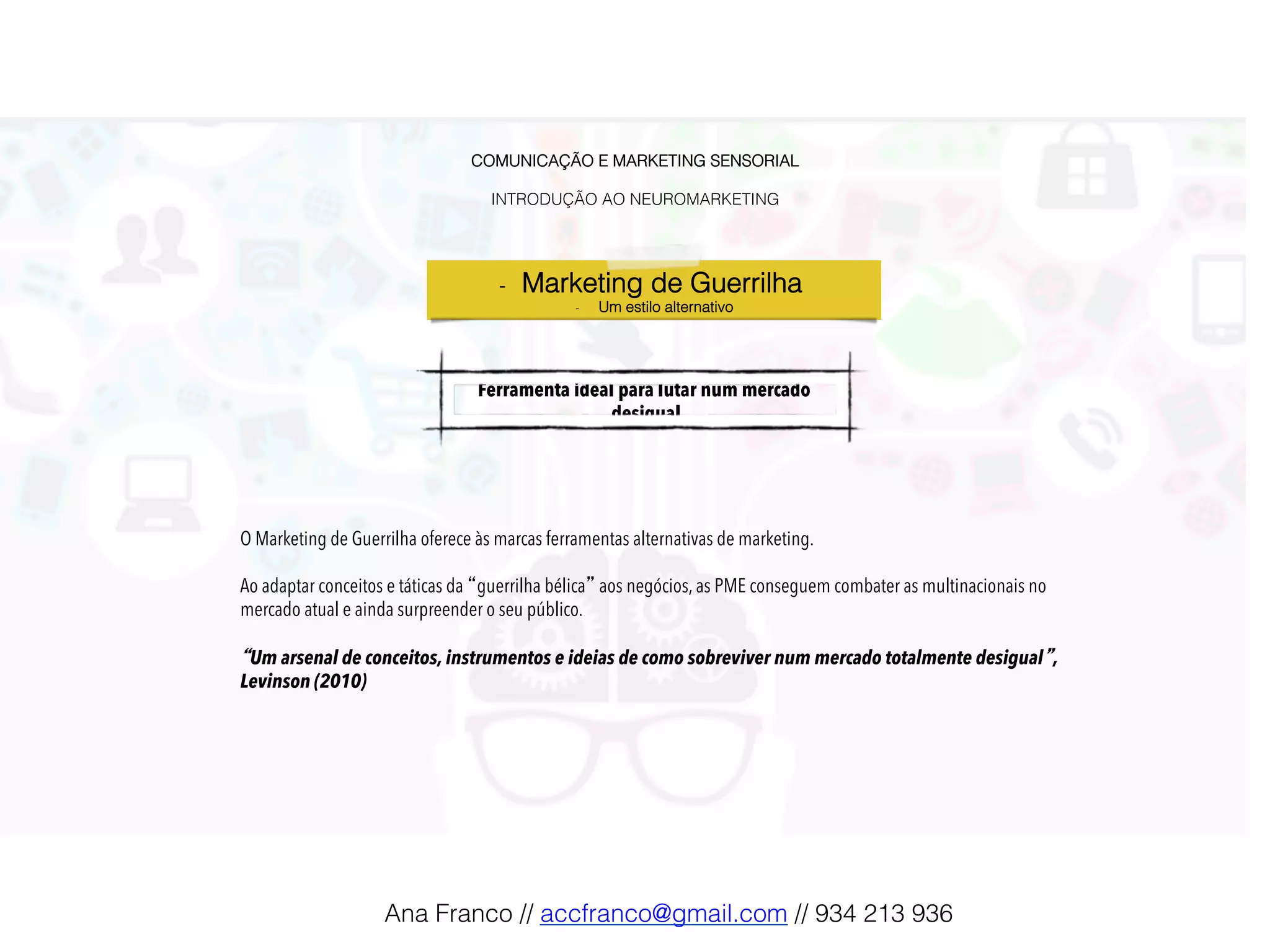 COMUNICAÇÃO E MARKETING SENSORIAL!
!
INTRODUÇÃO AO NEUROMARKETING!
Ferramenta ideal para lutar num mercado
desigual!
O Marketing de Guerrilha oferece às marcas ferramentas alternativas de marketing.
Ao adaptar conceitos e táticas da “guerrilha bélica” aos negócios, as PME conseguem combater as multinacionais no
mercado atual e ainda surpreender o seu público.
“Um arsenal de conceitos, instrumentos e ideias de como sobreviver num mercado totalmente desigual”,
Levinson (2010)
-  Marketing de Guerrilha !
-  Um estilo alternativo!
Ana Franco // accfranco@gmail.com // 934 213 936!
 