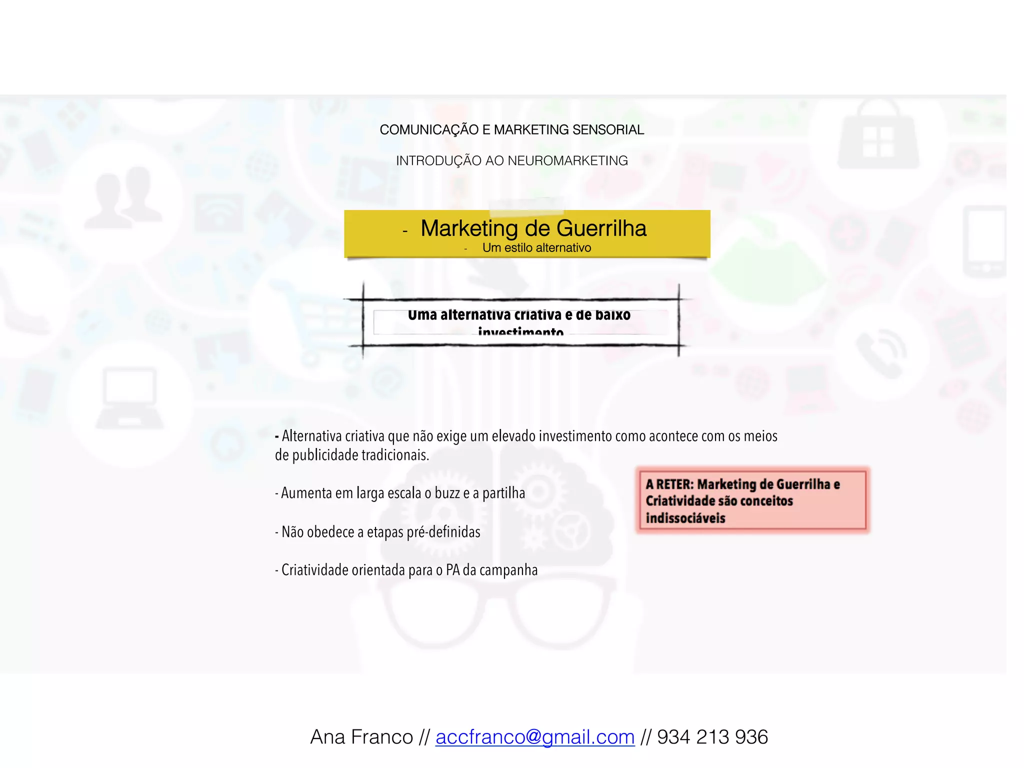 COMUNICAÇÃO E MARKETING SENSORIAL!
!
INTRODUÇÃO AO NEUROMARKETING!
Uma alternativa criativa e de baixo
investimento!
- Alternativa criativa que não exige um elevado investimento como acontece com os meios
de publicidade tradicionais.
- Aumenta em larga escala o buzz e a partilha
- Não obedece a etapas pré-deﬁnidas
- Criatividade orientada para o PA da campanha
-  Marketing de Guerrilha !
-  Um estilo alternativo!
Ana Franco // accfranco@gmail.com // 934 213 936!
 