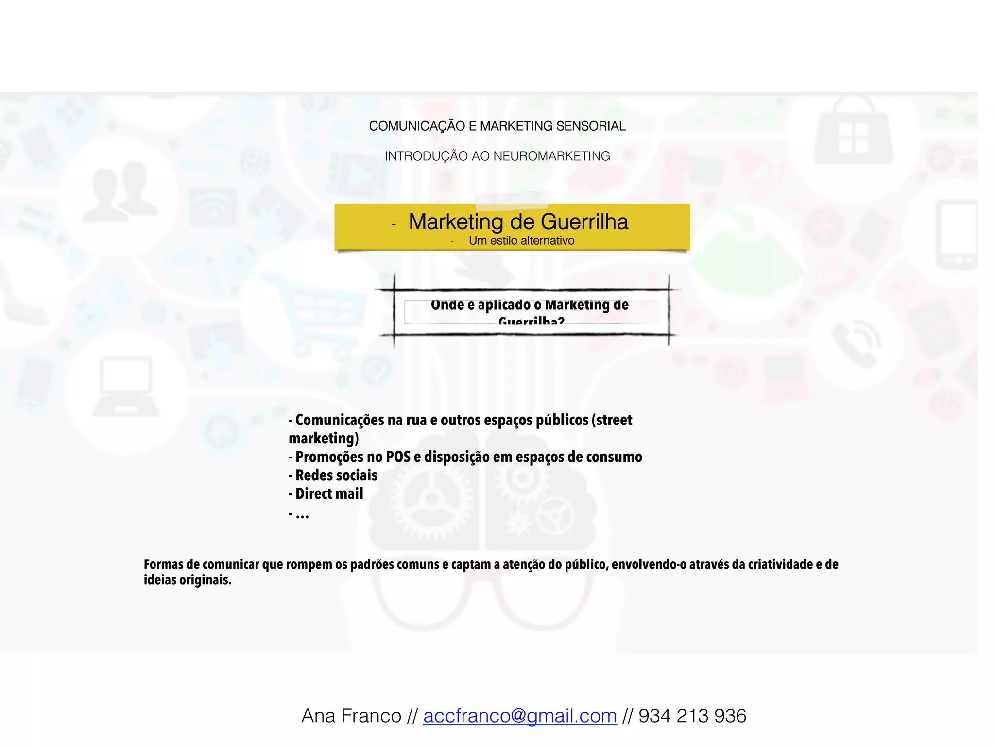 COMUNICAÇÃO E MARKETING SENSORIAL!
!
INTRODUÇÃO AO NEUROMARKETING!
Onde é aplicado o Marketing de
Guerrilha?!
-  Marketing de Guerrilha !
-  Um estilo alternativo!
- Comunicações na rua e outros espaços públicos (street
marketing)
- Promoções no POS e disposição em espaços de consumo
- Redes sociais
- Direct mail
- …
Formas de comunicar que rompem os padrões comuns e captam a atenção do público, envolvendo-o através da criatividade e de
ideias originais.
Ana Franco // accfranco@gmail.com // 934 213 936!
 