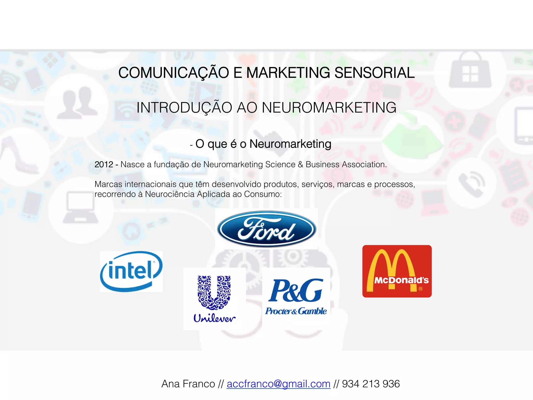 COMUNICAÇÃO E MARKETING SENSORIAL!
!
INTRODUÇÃO AO NEUROMARKETING!
!
-  O que é o Neuromarketing!
2012 - Nasce a fundação de Neuromarketing Science & Business Association.!
!
Marcas internacionais que têm desenvolvido produtos, serviços, marcas e processos,
recorrendo à Neurociência Aplicada ao Consumo:!
!
Ana Franco // accfranco@gmail.com // 934 213 936!
 