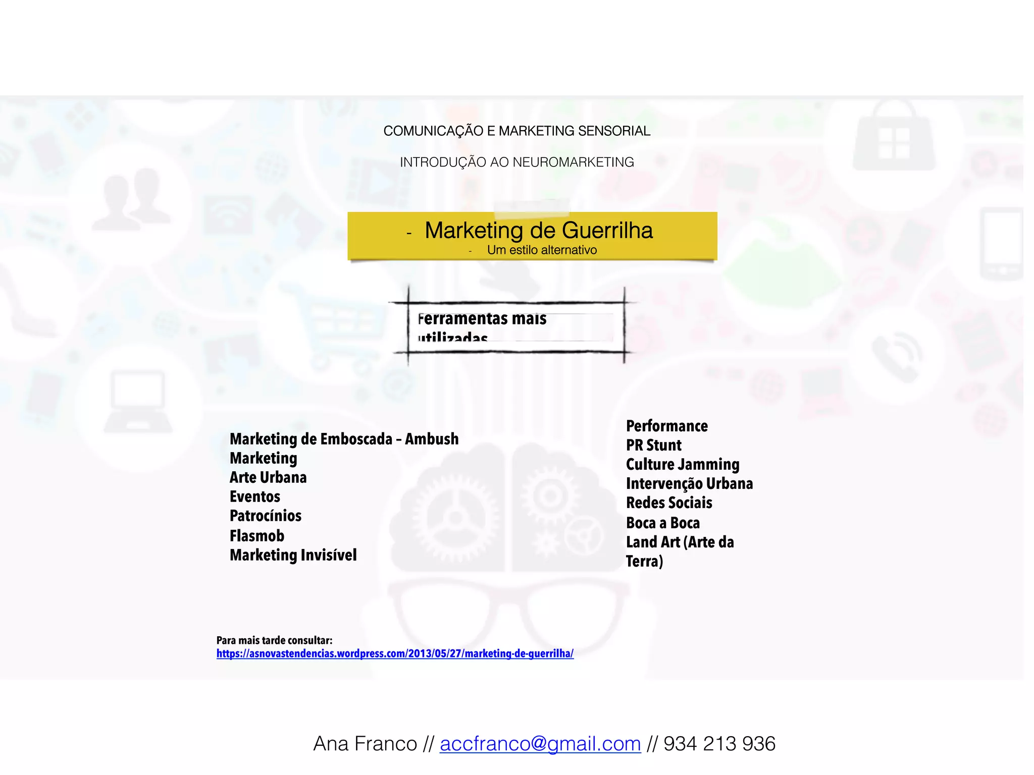 COMUNICAÇÃO E MARKETING SENSORIAL!
!
INTRODUÇÃO AO NEUROMARKETING!
Ferramentas mais
utilizadas!
-  Marketing de Guerrilha !
-  Um estilo alternativo!
Marketing de Emboscada – Ambush
Marketing
Arte Urbana
Eventos
Patrocínios
Flasmob
Marketing Invisível
Performance
PR Stunt
Culture Jamming
Intervenção Urbana
Redes Sociais
Boca a Boca
Land Art (Arte da
Terra)!
Para mais tarde consultar:
https://asnovastendencias.wordpress.com/2013/05/27/marketing-de-guerrilha/
Ana Franco // accfranco@gmail.com // 934 213 936!
 