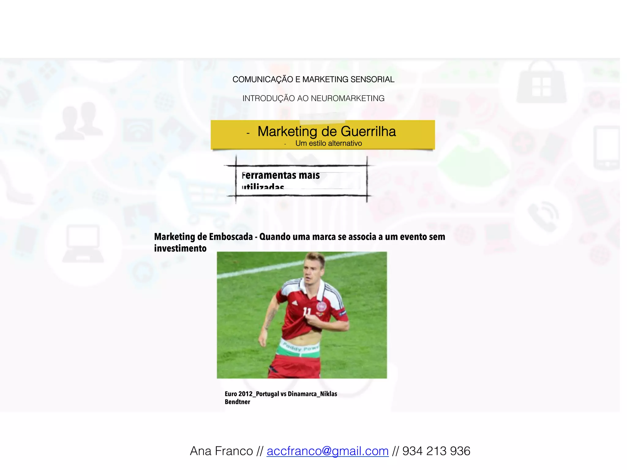 COMUNICAÇÃO E MARKETING SENSORIAL!
!
INTRODUÇÃO AO NEUROMARKETING!
Ferramentas mais
utilizadas!
-  Marketing de Guerrilha !
-  Um estilo alternativo!
Marketing de Emboscada - Quando uma marca se associa a um evento sem
investimento
Euro 2012_Portugal vs Dinamarca_Niklas
Bendtner
Ana Franco // accfranco@gmail.com // 934 213 936!
 