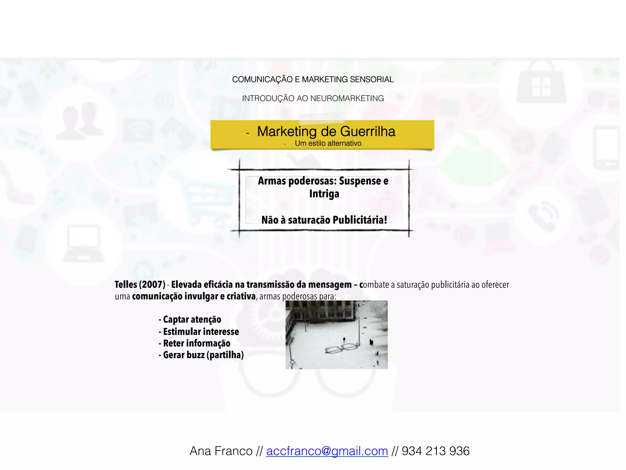 COMUNICAÇÃO E MARKETING SENSORIAL!
!
INTRODUÇÃO AO NEUROMARKETING!
Armas poderosas: Suspense e
Intriga
Não à saturação Publicitária!!
-  Marketing de Guerrilha !
-  Um estilo alternativo!
Telles (2007) - Elevada eficácia na transmissão da mensagem – combate a saturação publicitária ao oferecer
uma comunicação invulgar e criativa, armas poderosas para:
- Captar atenção
- Estimular interesse
- Reter informação
- Gerar buzz (partilha)
Ana Franco // accfranco@gmail.com // 934 213 936!
 