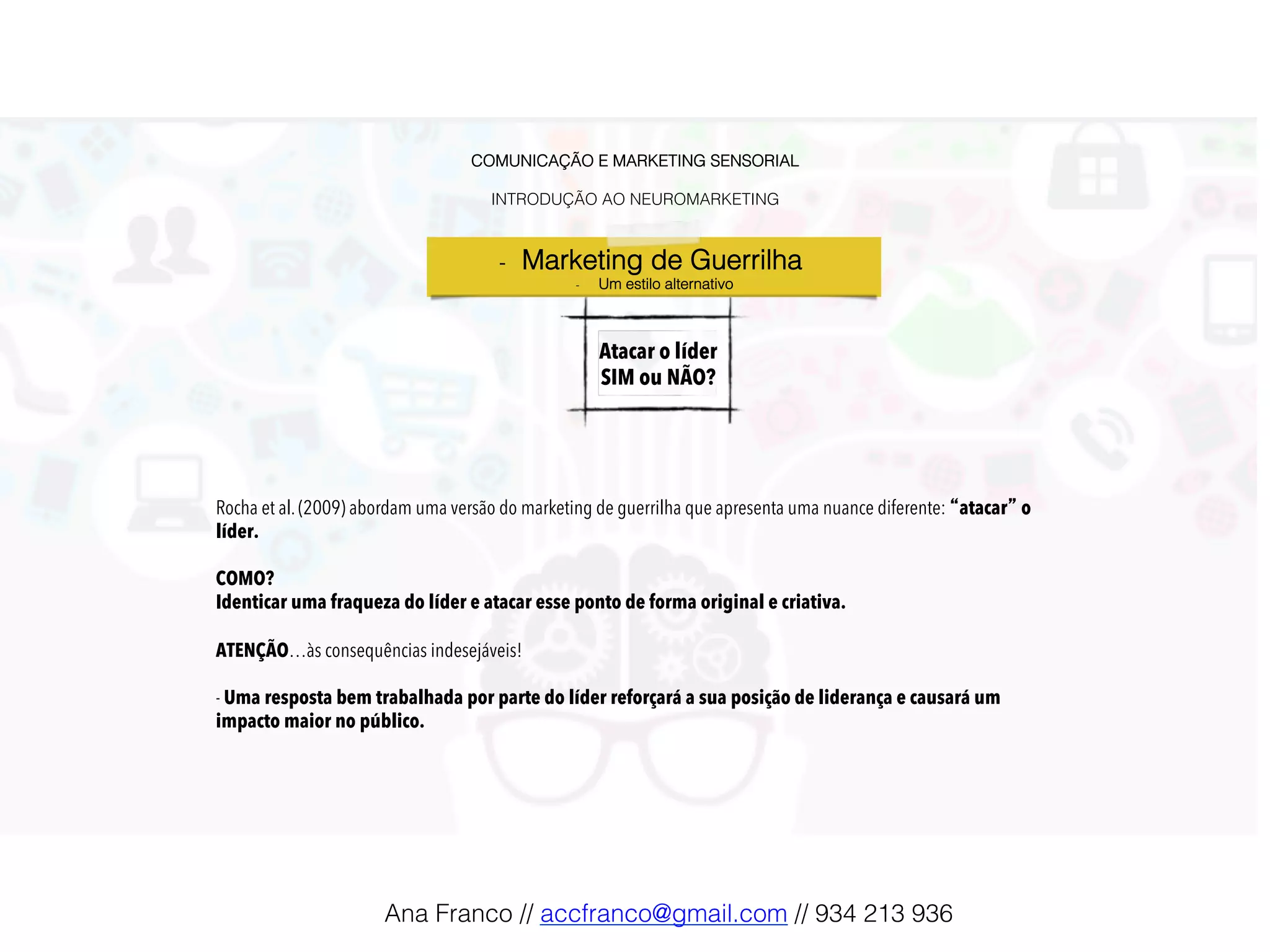 COMUNICAÇÃO E MARKETING SENSORIAL!
!
INTRODUÇÃO AO NEUROMARKETING!
Atacar o líder
SIM ou NÃO?!
-  Marketing de Guerrilha !
-  Um estilo alternativo!
Rocha et al. (2009) abordam uma versão do marketing de guerrilha que apresenta uma nuance diferente: “atacar” o
líder.
COMO?
Identicar uma fraqueza do líder e atacar esse ponto de forma original e criativa.
ATENÇÃO…às consequências indesejáveis!
- Uma resposta bem trabalhada por parte do líder reforçará a sua posição de liderança e causará um
impacto maior no público.
Ana Franco // accfranco@gmail.com // 934 213 936!
 