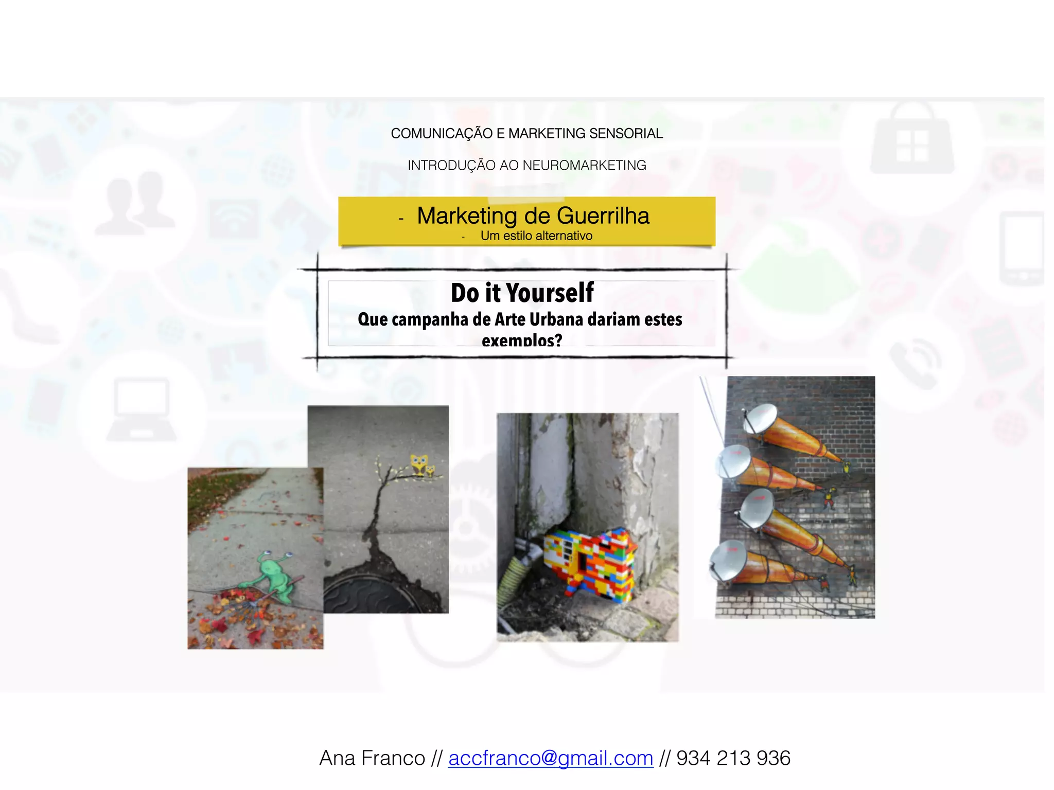 COMUNICAÇÃO E MARKETING SENSORIAL!
!
INTRODUÇÃO AO NEUROMARKETING!
Do it Yourself
Que campanha de Arte Urbana dariam estes
exemplos?!
-  Marketing de Guerrilha !
-  Um estilo alternativo!
Ana Franco // accfranco@gmail.com // 934 213 936!
 